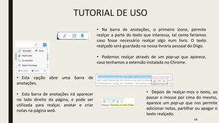 TUTORIAL DE USO
• Esta opção abre uma barra de
anotações.
• Esta barra de anotações irá aparecer
no lado direito da página, e pode ser
utilizada para realçar, anotar e criar
notas na página web.
• Na barra de anotações, o primeiro ícone, permite
realçar a parte do texto que interessa, tal como faríamos
caso fosse necessário realçar algo num livro. O texto
realçado será guardado na nossa livraria pessoal do Diigo.
• Podemos realçar através de um pop-up que aparece,
caso tenhamos a extensão instalada no Chrome.
• Depois de realçar-mos o texto, ao
passar o mouse por cima do mesmo,
aparece um pop-up que nos permite
adicionar notas, partilhar ou apagar o
texto realçado.
19
 