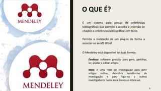 É um sistema para gestão de referências
bibliográficas que permite a recolha e inserção de
citações e referências bibliográficas em texto.
Permite a instalação de um plug-in de forma a
associar-se ao MS Word.
O QUE É?
O Mendeley está disponível de duas formas:
Desktop: software gratuito para gerir, partilhar,
ler, anotar e editar artigos
Web: é uma rede de investigação para gerir
artigos online, descobrir tendências de
investigação e para ligar-se a outros
investigadores numa área do nosso interesse.
2
 