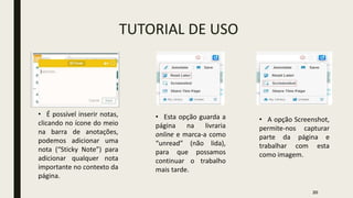 TUTORIAL DE USO
• É possível inserir notas,
clicando no ícone do meio
na barra de anotações,
podemos adicionar uma
nota (“Sticky Note”) para
adicionar qualquer nota
importante no contexto da
página.
• Esta opção guarda a
página na livraria
online e marca-a como
“unread” (não lida),
para que possamos
continuar o trabalho
mais tarde.
• A opção Screenshot,
permite-nos capturar
parte da página e
trabalhar com esta
como imagem.
20
 