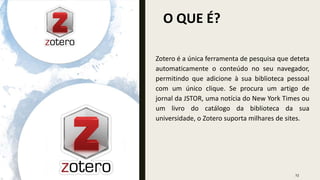 O QUE É?
23
Zotero é a única ferramenta de pesquisa que deteta
automaticamente o conteúdo no seu navegador,
permitindo que adicione à sua biblioteca pessoal
com um único clique. Se procura um artigo de
jornal da JSTOR, uma notícia do New York Times ou
um livro do catálogo da biblioteca da sua
universidade, o Zotero suporta milhares de sites.
 