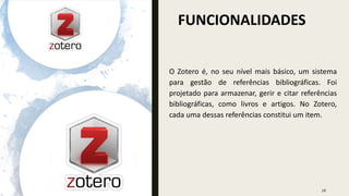 FUNCIONALIDADES
26
O Zotero é, no seu nível mais básico, um sistema
para gestão de referências bibliográficas. Foi
projetado para armazenar, gerir e citar referências
bibliográficas, como livros e artigos. No Zotero,
cada uma dessas referências constitui um item.
 