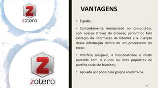 VANTAGENS
27
• É grátis;
• Completamente armazenado no computador,
com acesso através do browser, permitindo fácil
extração da informação da Internet e a inserção
dessa informação dentro de um processador de
texto;
• Interface amigável; a funcionalidade é muito
parecida com o iTunes ou sites populares de
partilha social de favoritos;
• Apoiado por poderosos grupos académicos.
 