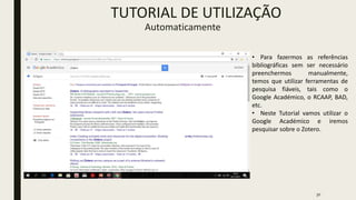 30
TUTORIAL DE UTILIZAÇÃO
Automaticamente
• Para fazermos as referências
bibliográficas sem ser necessário
preenchermos manualmente,
temos que utilizar ferramentas de
pesquisa fiáveis, tais como o
Google Académico, o RCAAP, BAD,
etc.
• Neste Tutorial vamos utilizar o
Google Académico e iremos
pesquisar sobre o Zotero.
 