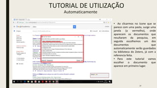 32
• Ao clicarmos no ícone que se
parece com uma pasta, surge uma
janela (a vermelho), onde
aparecem os documentos que
resultaram da pesquisa, em
seguida escolhemos um dos
documentos que
automaticamente serão guardados
na biblioteca do Zotero, já com a
referencia feita.
• Para este tutorial vamos
escolher o documento que
aparece em primeiro lugar.
TUTORIAL DE UTILIZAÇÃO
Automaticamente
 