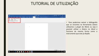 36
TUTORIAL DE UTILIZAÇÃO
• Para podermos extrair a bibliografia
que se encontra na ferramenta Zotero
utilizamos o plugin do Word, ou seja é
possível utilizar o Zotero no Word e
funciona da mesma forma como o
instrumento que este já dispõe.
 
