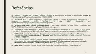 Referências
■ AHMED, K.Mueen; AL DHUBAIB, Bandar - Zotero: A bibliographic assistant to researcher. Journal of
Pharmacology and Pharmacotherapeutics. 2:4 (2011) 303.
■ NOLASCO, Bella - Zotero: Importação, organização, citação e partilha de referências bibliográficas – A
Biblioteca Informa, [s.d.]. [Consult. 5 nov. 2017]. Disponível em
WWW:<URL:http://blogs.ua.pt/bibliotecainforma/?p=1300>.
■ pt:quick_start_guide [Zotero Documentation] - [Em linha] [Consult. 5 nov. 2017]. Disponível em
WWW:<URL:https://www.zotero.org/support/pt/quick_start_guide>.
■ Software de Gestão Bibliográfica | Portal da Escrita Científica do Campus USP de São Carlos - , [s.d.]. [Consult.
5 nov. 2017]. Disponível em WWW:<URL:http://www.escritacientifica.sc.usp.br/gerenciadores-bibliograficos/>.
■ YAMAKAWA, Eduardo Kazumi et al. - Comparing the bibliographic management softwares: Mendeley,
EndNote and Zotero. TransInformação, Campinas. . ISSN 0103-3786. 26:2 (2014) 167–176. doi: 10.1590/0103-
37862014000200006.
■ KLOCK,Ana CarolinaTomé; GASPARINI, Isabela - Sistemas de Gerenciamento de Referências: um
comparativo dos aspectos colaborativos e sociais. Anais do 6o Workshop sobre Aspectos da Interação
Humano-Computador para a Web Social (WAIHCWS’15). 2015) 20–27.
■ Diigo Help - [Em linha] [Consult. 9 nov. 2017]. Disponível em WWW:<URL:http://help.diigo.com>.
37
 