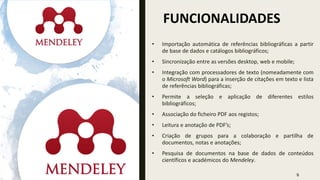 FUNCIONALIDADES
• Importação automática de referências bibliográficas a partir
de base de dados e catálogos bibliográficos;
• Sincronização entre as versões desktop, web e mobile;
• Integração com processadores de texto (nomeadamente com
o Microsoft Word) para a inserção de citações em texto e lista
de referências bibliográficas;
• Permite a seleção e aplicação de diferentes estilos
bibliográficos;
• Associação do ficheiro PDF aos registos;
• Leitura e anotação de PDF’s;
• Criação de grupos para a colaboração e partilha de
documentos, notas e anotações;
• Pesquisa de documentos na base de dados de conteúdos
científicos e académicos do Mendeley.
5
 