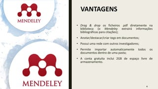 VANTAGENS
6
• Drag & drop os ficheiros .pdf diretamente na
biblioteca (o Mendeley extrairá informações
bibliográficas para citações);
• Anotar/destacar/criar tags em documentos;
• Possui uma rede com outros investigadores;
• Permite importar automaticamente todos os
documentos dentro de uma pasta;
• A conta gratuita inclui 2GB de espaço livre de
armazenamento.
 