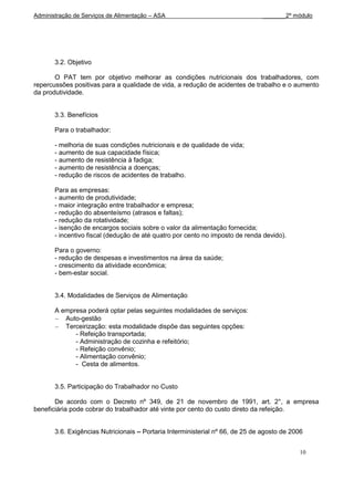 Administração de Serviços de Alimentação – ASA                                 _______2º módulo




       3.2. Objetivo

       O PAT tem por objetivo melhorar as condições nutricionais dos trabalhadores, com
repercussões positivas para a qualidade de vida, a redução de acidentes de trabalho e o aumento
da produtividade.


       3.3. Benefícios

       Para o trabalhador:

       - melhoria de suas condições nutricionais e de qualidade de vida;
       - aumento de sua capacidade física;
       - aumento de resistência à fadiga;
       - aumento de resistência a doenças;
       - redução de riscos de acidentes de trabalho.

       Para as empresas:
       - aumento de produtividade;
       - maior integração entre trabalhador e empresa;
       - redução do absenteísmo (atrasos e faltas);
       - redução da rotatividade;
       - isenção de encargos sociais sobre o valor da alimentação fornecida;
       - incentivo fiscal (dedução de até quatro por cento no imposto de renda devido).

       Para o governo:
       - redução de despesas e investimentos na área da saúde;
       - crescimento da atividade econômica;
       - bem-estar social.


       3.4. Modalidades de Serviços de Alimentação

       A empresa poderá optar pelas seguintes modalidades de serviços:
          Auto-gestão
          Terceirização: esta modalidade dispõe das seguintes opções:
             - Refeição transportada;
             - Administração de cozinha e refeitório;
             - Refeição convênio;
             - Alimentação convênio;
             - Cesta de alimentos.


       3.5. Participação do Trabalhador no Custo

       De acordo com o Decreto nº 349, de 21 de novembro de 1991, art. 2°, a empresa
beneficiária pode cobrar do trabalhador até vinte por cento do custo direto da refeição.


       3.6. Exigências Nutricionais – Portaria Interministerial nº 66, de 25 de agosto de 2006


                                                                                            10
 