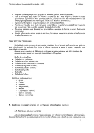 Administração de Serviços de Alimentação – ASA                             _______2º módulo




        Separar os itens por grupos: grupos das entradas, peixes e crustáceos etc.;
        Ter a descrição dos pratos de modo a exaltá-los. Ex.: Filé mignon à moda da casa
        (suculentos e generosos filés bovinos grelhado, acompanhados de delicadas lâminas de
        champignon passados na manteiga e polvilhadas de ervas aromáticas);
        Apresentar tempos de preparo especiais em pratos específicos;
        Ter layout inovador e de fácil manuseio no sentido de respeitar uma seqüência freqüente
        de consumo e ir de encontro ao estilo do estabelecimento;
        Reservar espaço para destacar as promoções especiais de forma a serem facilmente
        renovadas;
        Conter informações sobre taxas de serviços, formas de pagamento aceitas e telefones de
        órgãos fiscalizadores.


SELF SERVICE POR QUILO

       Modalidade muito comum de apresentar refeições é o chamado self service por quilo ou
auto atendimento ou auto-serviço, onde a cliente serve-se e pesa o prato, pagando pela
quantidade consumida.
       Sugere-se um máximo de 24 tipos de pratos para restaurantes de até 300 refeições dia.
       Apresenta-se a seguir um exemplo de buffet com 16 opções:

       Buffet de pratos frios:
        Salada com maionese;
        Salada de raízes e tubérculos;
        Salada de laticínios/frios e conservas;
        Salada de legumes cozidos;
        Salada de grãos e cereais;
        Salada composta;
        Salpicão;
        Salada de folhas.

    Buffet de pratos quentes:
            Arroz;
            Feijão;
            Massas;
            Salgadinhos;
            Batata;
            Legumes ou cremes;
            Carnes brancas;
            Carnes vermelhas.




4. Gestão de recursos humanos em serviços de alimentação e nutrição:


       5.1. Teoria das relações humanas

       A teoria das relações humanas nasceu calcada em valores humanísticos na administração,
deslocando totalmente a preocupação anteriormente voltada para a tarefa e para a estrutura para
                                                                                        15
 