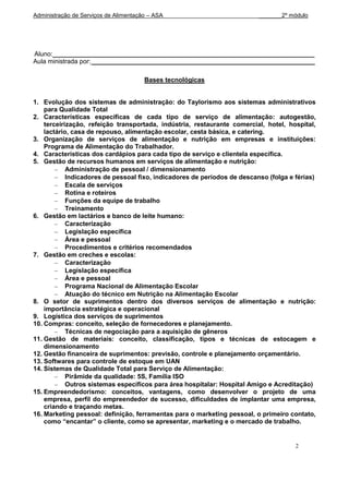 Administração de Serviços de Alimentação – ASA                            _______2º módulo




Aluno:_________________________________________________________________________
Aula ministrada por: ______________________________________________________________

                                       Bases tecnológicas


1. Evolução dos sistemas de administração: do Taylorismo aos sistemas administrativos
    para Qualidade Total
2. Características especificas de cada tipo de serviço de alimentação: autogestão,
    terceirização, refeição transportada, indústria, restaurante comercial, hotel, hospital,
    lactário, casa de repouso, alimentação escolar, cesta básica, e catering.
3. Organização de serviços de alimentação e nutrição em empresas e instituições:
    Programa de Alimentação do Trabalhador.
4. Características dos cardápios para cada tipo de serviço e clientela específica.
5. Gestão de recursos humanos em serviços de alimentação e nutrição:
            Administração de pessoal / dimensionamento
            Indicadores de pessoal fixo, indicadores de períodos de descanso (folga e férias)
            Escala de serviços
            Rotina e roteiros
            Funções da equipe de trabalho
            Treinamento
6. Gestão em lactários e banco de leite humano:
            Caracterização
            Legislação específica
            Área e pessoal
            Procedimentos e critérios recomendados
7. Gestão em creches e escolas:
            Caracterização
            Legislação específica
            Área e pessoal
            Programa Nacional de Alimentação Escolar
            Atuação do técnico em Nutrição na Alimentação Escolar
8. O setor de suprimentos dentro dos diversos serviços de alimentação e nutrição:
    importância estratégica e operacional
9. Logística dos serviços de suprimentos
10. Compras: conceito, seleção de fornecedores e planejamento.
            Técnicas de negociação para a aquisição de gêneros
11. Gestão de materiais: conceito, classificação, tipos e técnicas de estocagem e
    dimensionamento
12. Gestão financeira de suprimentos: previsão, controle e planejamento orçamentário.
13. Softwares para controle de estoque em UAN
14. Sistemas de Qualidade Total para Serviço de Alimentação:
            Pirâmide da qualidade: 5S, Família ISO
            Outros sistemas específicos para área hospitalar: Hospital Amigo e Acreditação)
15. Empreendedorismo: conceitos, vantagens, como desenvolver o projeto de uma
    empresa, perfil do empreendedor de sucesso, dificuldades de implantar uma empresa,
    criando e traçando metas.
16. Marketing pessoal: definição, ferramentas para o marketing pessoal, o primeiro contato,
    como “encantar” o cliente, como se apresentar, marketing e o mercado de trabalho.


                                                                                      2
 