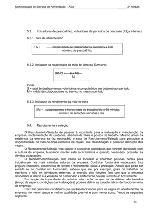 Administração de Serviços de Alimentação – ASA                                 _______2º módulo




         5.3.    Indicadores de pessoal fixo, indicadores de períodos de descanso (folga e férias)

         5.3.1. Taxa de absenteísmo


                TA =         média diária de colaboradores ausentes x 100
                                   número de pessoal fixo



         5.3.2. Indicador da rotatividade da mão-de-obra ou Turn over.

                               IRMO =     S x 100
                                            M

         Onde:
         S = total de desligamentos voluntários e compulsórios em determinado período
         M = média de colaboradores no serviço no mesmo período


         5.3.3. Indicador do rendimento da mão-de-obra

                 IRd = colaboradores x horas totais de trabalho/dia x 60 minutos
                                número de refeições servidas / dia



         5.4.    Recrutamento e seleção

        O Recrutamento/Seleção de pessoal é importante para a instalação e manutenção da
empresa, implementação de unidades, abertura de filiais e postos de trabalho. Mesmo antes da
existência da empresa se faz necessário o setor de Recrutamento/Seleção para pesquisar a
disponibilidade de mão-de-obra existente na região, sua classificação e posterior definição das
vagas.
        O Recrutamento/Seleção visa buscar e selecionar candidatos que tenham identidade com
a cultura da empresa, buscando manter esta característica e quando necessário, proceder às
devidas adaptações.
        O Recrutamento/Seleção tem intuito de localizar e contratar pessoas certas para
trabalharem nos mais variados setores da empresa. Contratar funcionário inadequado traz
prejuízo financeiro, desperdício de tempo e treinamento, baixa a produção. Atitude que pode ser
evitada se ao contatar um funcionário, sabe-se que ele, por exemplo, goste de trabalhar no
escritório e não em atividades externas, a inversão das funções fará com que a empresa
desperdice o talento e a vocação do funcionário e certamente deverá substituí-lo brevemente.
        Em função da importância do referido setor, a forma que os candidatos são tratados
(tempo de espera, condições das instalações) pode-se definir as características de funcionamento
da empresa.
        Recrutar potenciais candidatos que serão selecionados para as vagas em aberto dentro da
empresa, no menor tempo e melhor qualidade possível e com menor custo. Tendo os seguintes
objetivos:

                                                                                            20
 