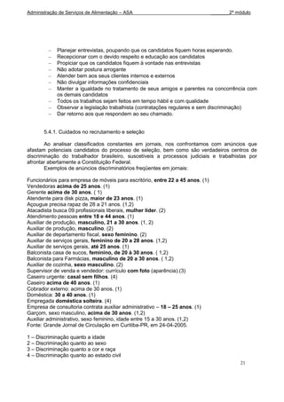 Administração de Serviços de Alimentação – ASA                                 _______2º módulo




             Planejar entrevistas, poupando que os candidatos fiquem horas esperando.
             Recepcionar com o devido respeito e educação aos candidatos
             Propiciar que os candidatos fiquem à vontade nas entrevistas
             Não adotar postura arrogante
             Atender bem aos seus clientes internos e externos
             Não divulgar informações confidenciais
             Manter a igualdade no tratamento de seus amigos e parentes na concorrência com
             os demais candidatos
             Todos os trabalhos sejam feitos em tempo hábil e com qualidade
             Observar a legislação trabalhista (contratações regulares e sem discriminação)
             Dar retorno aos que respondem ao seu chamado.


       5.4.1. Cuidados no recrutamento e seleção

       Ao analisar classificados constantes em jornais, nos confrontamos com anúncios que
afastam potenciais candidatos do processo de seleção, bem como são verdadeiros centros de
discriminação do trabalhador brasileiro, suscetíveis a processos judiciais e trabalhistas por
afrontar abertamente a Constituição Federal.
       Exemplos de anúncios discriminatórios freqüentes em jornais:

Funcionários para empresa de móveis para escritório, entre 22 a 45 anos. (1)
Vendedoras acima de 25 anos. (1)
Gerente acima de 30 anos. ( 1)
Atendente para disk pizza, maior de 23 anos. (1)
Açougue precisa rapaz de 28 a 21 anos. (1,2)
Atacadista busca 09 profissionais liberais, mulher líder. (2)
Atendimento pessoas entre 18 e 44 anos. (1)
Auxiliar de produção, masculino, 21 a 30 anos. (1, 2)
Auxiliar de produção, masculino. (2)
Auxiliar de departamento fiscal, sexo feminino. (2)
Auxiliar de serviços gerais, feminino de 20 a 28 anos. (1,2)
Auxiliar de serviços gerais, até 25 anos. (1)
Balconista casa de sucos, feminino, de 20 à 30 anos. ( 1,2)
Balconista para Farmácias, masculino de 20 a 30 anos. ( 1,2)
Auxiliar de cozinha, sexo masculino. (2)
Supervisor de venda e vendedor: currículo com foto (aparência).(3)
Caseiro urgente: casal sem filhos. (4)
Caseiro acima de 40 anos. (1)
Cobrador externo: acima de 30 anos. (1)
Doméstica: 30 a 40 anos. (1)
Empregada doméstica solteira. (4)
Empresa de consultoria contrata auxiliar administrativo – 18 – 25 anos. (1)
Garçom, sexo masculino, acima de 30 anos. (1,2)
Auxiliar administrativo, sexo feminino, idade entre 15 a 30 anos. (1,2)
Fonte: Grande Jornal de Circulação em Curitiba-PR, em 24-04-2005.

1 – Discriminação quanto a idade
2 – Discriminação quanto ao sexo
3 – Discriminação quanto a cor e raça
4 – Discriminação quanto ao estado civil
                                                                                          21
 