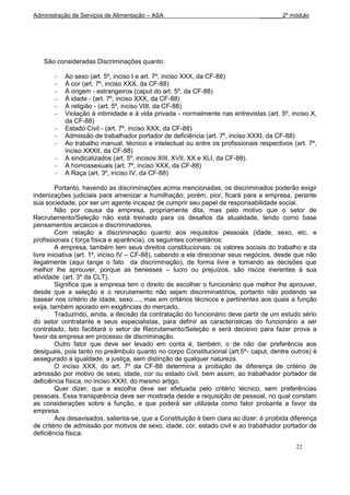 Administração de Serviços de Alimentação – ASA                                 _______2º módulo




   São consideradas Discriminações quanto:

           Ao sexo (art. 5º, inciso I e art. 7º, inciso XXX, da CF-88)
           À cor (art. 7º, inciso XXX, da CF-88)
           À origem - estrangeiros (caput do art. 5º, da CF-88)
           À idade - (art. 7º, inciso XXX, da CF-88)
           À religião - (art. 5º, inciso VIII, da CF-88)
           Violação à intimidade e à vida privada - normalmente nas entrevistas (art. 5º, inciso X,
           da CF-88)
           Estado Civil - (art. 7º, inciso XXX, da CF-88)
           Admissão de trabalhador portador de deficiência (art. 7º, inciso XXXI, da CF-88)
           Ao trabalho manual, técnico e intelectual ou entre os profissionais respectivos (art. 7º,
           inciso XXXII, da CF-88)
           A sindicalizados (art. 5º, incisos XIII, XVII, XX e XLI, da CF-88).
           A homossexuais (art. 7º, inciso XXX, da CF-88)
           A Raça (art. 3º, inciso IV, da CF-88)

         Portanto, havendo as discriminações acima mencionadas, os discriminados poderão exigir
indenizações judiciais para amenizar a humilhação, porém, pior, ficará para a empresa, perante
sua sociedade, por ser um agente incapaz de cumprir seu papel de responsabilidade social.
         Não por causa da empresa, propriamente dita, mas pelo motivo que o setor de
Recrutamento/Seleção não está treinado para os desafios da atualidade, tendo como base
pensamentos arcaicos e discriminadores.
         Com relação a discriminação quanto aos requisitos pessoais (idade, sexo, etc. e
profissionais ( força física e aparência), os seguintes comentários:
         A empresa, também tem seus direitos constitucionais: os valores sociais do trabalho e da
livre iniciativa (art. 1º, inciso IV – CF-88), cabendo a ela direcionar seus negócios, desde que não
ilegalmente (aqui tange o fato da discriminação), de forma livre e tomando as decisões que
melhor lhe aprouver, porque as benesses – lucro ou prejuízos, são riscos inerentes à sua
atividade (art. 3º da CLT).
         Significa que a empresa tem o direito de escolher o funcionário que melhor lhe aprouver,
desde que a seleção e o recrutamento não sejam discriminatórios, portanto não podendo se
basear nos critério de idade, sexo...., mas em critérios técnicos e pertinentes aos quais a função
exija, também apoiado em exigências do mercado.
         Traduzindo, ainda, a decisão da contratação do funcionário deve partir de um estudo sério
do setor contratante e seus especialistas, para definir as características do funcionário a ser
contratado. Isto facilitará o setor de Recrutamento/Seleção e será decisivo para fazer prova a
favor da empresa em processo de discriminação.
         Outro fator que deve ser levado em conta é, também, o de não dar preferência aos
desiguais, pois tanto no preâmbulo quanto no corpo Constitucional (art.5º- caput, dentre outros) é
assegurado a igualdade, a justiça, sem distinção de qualquer natureza.
         O inciso XXX, do art. 7º da CF-88 determina a proibição de diferença de critério de
admissão por motivo de sexo, idade, cor ou estado civil, bem assim, ao trabalhador portador de
deficiência física, no inciso XXXI, do mesmo artigo.
         Quer dizer, que a escolha deve ser efetuada pelo critério técnico, sem preferências
pessoais. Essa transparência deve ser mostrada desde a requisição de pessoal, no qual constam
as considerações sobre a função, e que poderá ser utilizada como fator probante a favor da
empresa.
         Aos desavisados, salienta-se, que a Constituição é bem clara ao dizer: é proibida diferença
de critério de admissão por motivos de sexo, idade, cor, estado civil e ao trabalhador portador de
deficiência física.

                                                                                            22
 