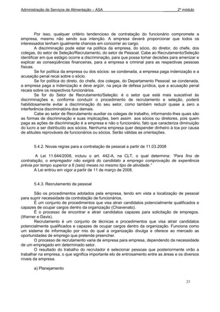 Administração de Serviços de Alimentação – ASA                               _______2º módulo




         Por isso, qualquer critério tendencioso de contratação do funcionário compromete a
empresa, mesmo não sendo sua intenção. A empresa deverá proporcionar que todos os
interessados tenham igualmente chances em concorrer ao cargo.
         A discriminação pode estar na política da empresa, do sócio, do diretor, do chefe, dos
colegas, do setor de Seleção/Recrutamento, do setor de Pessoal. Cabe ao Recrutamento/Seleção
identificar em que estágio ocorre a discriminação, para que possa tomar decisões para amenizar e
explicar as conseqüências financeiras, para a empresa e criminal para as respectivas pessoas
físicas.
         Se for política da empresa ou dos sócios: se condenada, a empresa paga indenização e a
acusação penal recai sobre o sócio.
         Se for política do direto, do chefe, dos colegas, do Departamento Pessoal: se condenada,
a empresa paga a indenização e deve argüir, na peça de defesa jurídica, que a acusação penal
recaia sobre os respectivos funcionários.
         Se for do Setor de Recrutamento/Seleção: é o setor que está mais suscetível às
discriminações e, conforme conduzir o procedimento de recrutamento e seleção, poderá
habilidosamente evitar a discriminação do seu setor, como também reduzir quase a zero a
interferência discriminatória dos demais.
         Cabe ao setor de Recrutamento auxiliar os colegas de trabalho, informando-lhes quais são
as formas de discriminação e suas implicações, bem assim aos sócios ou diretores, pois quem
paga as ações de discriminação é a empresa e não o funcionário, fato que caracteriza diminuição
do lucro a ser distribuído aos sócios. Nenhuma empresa quer despender dinheiro à toa por causa
de atitudes reprováveis de funcionários ou sócios. Serão válidas as orientações.


       5.4.2. Novas regras para a contratação de pessoal a partir de 11.03.2008

        A Lei 11.644/2008, incluiu o art. 442-A, na CLT, o qual determina: “Para fins de
contratação, o empregador não exigirá do candidato a emprego comprovação de experiência
prévia por tempo superior a 6 (seis) meses no mesmo tipo de atividade.”
       A Lei entrou em vigor a partir de 11 de março de 2008.


       5.4.3. Recrutamento de pessoal

        São os procedimentos adotados pela empresa, tendo em vista a localização de pessoal
para suprir necessidade da contratação de funcionários.
        É um conjunto de procedimentos que visa atrair candidatos potencialmente qualificados e
capazes de ocupar cargos dentro da organização (Chiavenato).
        É o processo de encontrar e atrair candidatos capazes para solicitação de empregos.
(Werner e Davis).
        Recrutamento é um conjunto de técnicas e procedimentos que visa atrair candidatos
potencialmente qualificados e capazes de ocupar cargos dentro da organização. Funciona como
um sistema de informação por mio do qual a organização divulga e oferece ao mercado as
oportunidades de emprego que pretende preencher.
        O processo de recrutamento varia de empresa para empresa, dependendo da necessidade
de um empregado em determinado setor.
        O resultado do trabalho do recrutador é selecionar pessoas que posteriormente virão a
trabalhar na empresa, o que significa importante elo de entrosamento entre as áreas e os diversos
níveis da empresa.

       a) Planejamento


                                                                                          23
 
