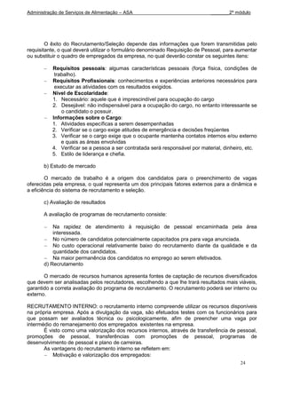 Administração de Serviços de Alimentação – ASA                                _______2º módulo




        O êxito do Recrutamento/Seleção depende das informações que forem transmitidas pelo
requisitante, o qual deverá utilizar o formulário denominado Requisição de Pessoal, para aumentar
ou substituir o quadro de empregados da empresa, no qual deverão constar os seguintes itens:

           Requisitos pessoais: algumas características pessoais (força física, condições de
            trabalho).
           Requisitos Profissionais: conhecimentos e experiências anteriores necessários para
            executar as atividades com os resultados exigidos.
           Nível de Escolaridade:
           1. Necessário: aquele que é imprescindível para ocupação do cargo
           2. Desejável: não indispensável para a ocupação do cargo, no entanto interessante se
               o candidato o possuir.
           Informações sobre o Cargo:
           1. Atividades específicas a serem desempenhadas
           2. Verificar se o cargo exige atitudes de emergência e decisões freqüentes
           3. Verificar se o cargo exige que o ocupante mantenha contatos internos e/ou externo
               e quais as áreas envolvidas
           4. Verificar se a pessoa a ser contratada será responsável por material, dinheiro, etc.
           5. Estilo de liderança e chefia.

       b) Estudo de mercado

        O mercado de trabalho é a origem dos candidatos para o preenchimento de vagas
oferecidas pela empresa, o qual representa um dos principais fatores externos para a dinâmica e
a eficiência do sistema de recrutamento e seleção.

       c) Avaliação de resultados

       A avaliação de programas de recrutamento consiste:

           Na rapidez de atendimento à requisição de pessoal encaminhada pela área
           interessada.
           No número de candidatos potencialmente capacitados pra para vaga anunciada.
           No custo operacional relativamente baixo do recrutamento diante da qualidade e da
           quantidade dos candidatos.
           Na maior permanência dos candidatos no emprego ao serem efetivados.
       d) Recrutamento

       O mercado de recursos humanos apresenta fontes de captação de recursos diversificados
que devem ser analisadas pelos recrutadores, escolhendo a que lhe trará resultados mais viáveis,
garantido a correta avaliação do programa de recrutamento. O recrutamento poderá ser interno ou
externo.

RECRUTAMENTO INTERNO: o recrutamento interno compreende utilizar os recursos disponíveis
na própria empresa. Após a divulgação da vaga, são efetuados testes com os funcionários para
que possam ser avaliados técnica ou psicologicamente, afim de preencher uma vaga por
intermédio do remanejamento dos empregados existentes na empresa.
       É visto como uma valorização dos recursos internos, através de transferência de pessoal,
promoções de pessoal, transferências com promoções de pessoal, programas de
desenvolvimento de pessoal e plano de carreiras.
       As vantagens do recrutamento interno se refletem em:
           Motivação e valorização dos empregados:
                                                                                           24
 