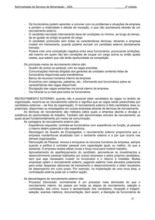 Administração de Serviços de Alimentação – ASA                              _______2º módulo




           Os funcionários podem aprender a conviver com os problemas e situações da empresa
           e perdem a criatividade e atitude de inovação, o que não aconteceria através de um
           recrutamento externo.
           O candidato recrutado internamente deve ter condições no mínimo, ao longo do tempo,
           de se igualar ao antigo ocupante do cargo.
           O candidato promovido sem todas as características técnicas, devendo a empresa
           investir em treinamento, quando poderia recrutar um candidato externo devidamente
           treinado.
           Poderá criar uma competição negativa entre seus funcionários, provocando ambições,
           até mesmo em quem não tem condições de ocupar um cargo acima ou então apatia
           nestes, que sabem que não terão oportunidade na competição.

       Os principais meios de recrutamento interno são:
          Quadro de avisos ao pessoal, com as vagas previstas
          Comunicações internas dirigidas aos gerentes de unidades contendo listas de
          funcionários disponíveis para transferência
          Banco de recursos humanos interno da empresa
          Encontros com categorias, palestras, etc., informando aos funcionários sobre as
          características das vagas disponíveis
          Divulgação das vagas existentes me jornal interno da empresa
          Via intranet ou e-mail para todos os funcionários

RECRUTAMENTO EXTERNO: quando não é possível obter candidatos às vagas no âmbito da
organização, recorre-se ao recrutamento externo e significa que as vagas serão preenchidas por
candidatos externos – de fora da organização. O recrutamento externo é feito candidatos reais ou
potenciais, disponíveis ou empregados em outras empresas através de técnicas de recrutamento.
       As técnicas de recrutamento são métodos pelos quais a empresa aborda e divulga a
existência de oportunidade de trabalho. Também são denominadas veículos de recrutamento, as
quais atuam fundamentalmente por meios de comunicação.
       As vantagens do recrutamento externo são:
           Experiência requerida: contrata-se funcionários com experiência na função, já pessoal
           o interno detém potencial e não experiência.
           Reciclagem de Quadro de Empregados: o recrutamento externo proporciona que a
           empresa mantenha-se atualizada com o ambiente externo e a par que ocorre nas
           demais organizações.
           Renovação de Pessoal: renova e enriquece os recursos humanos da empresa, sempre
           quando a política é contratar pessoal com capacitação igual, ou melhor, do que a
           existente. A empresa recebe idéias novas e força nova para mostrar trabalho.
           Aproveitamento do aperfeiçoamento do candidato: aproveita-se os investimentos e
           desenvolvimento pessoal realizados por outras empresas e pelos próprios candidatos,
           sem que seja necessário investir no funcionário e o retorno é imediato. Muitas
           empresas optam o recrutamento externo, pagando salários mais elevados justamente
           para evitar despesas adicionais de treinamento e desenvolvimento e obter resultados
           de desempenho em curto prazo. Por exemplo, na implantação de uma nova área, a
           contratação externa pode ser a melhor opção.

       As desvantagens do recrutamento externo são:
          Processo Demorado: normalmente é um processo mais demorado do que o
          recrutamento interno. Ao passar por todas as etapas de recrutamento, seleção e
          contratação, tais como: busca e apresentação dos candidatos, recepção e triagem,
          seleção, exames médicos, documentação, bem assim, a liberação de funcionários de

                                                                                            26
 