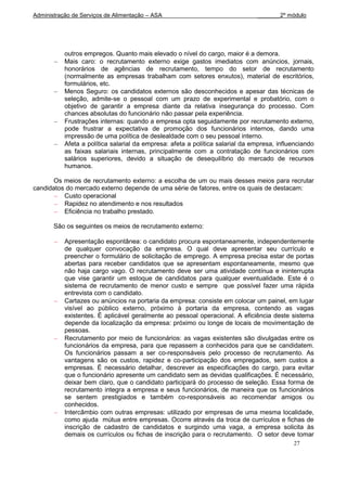 Administração de Serviços de Alimentação – ASA                                 _______2º módulo




           outros empregos. Quanto mais elevado o nível do cargo, maior é a demora.
           Mais caro: o recrutamento externo exige gastos imediatos com anúncios, jornais,
           honorários de agências de recrutamento, tempo do setor de recrutamento
           (normalmente as empresas trabalham com setores enxutos), material de escritórios,
           formulários, etc.
           Menos Seguro: os candidatos externos são desconhecidos e apesar das técnicas de
           seleção, admite-se o pessoal com um prazo de experimental e probatório, com o
           objetivo de garantir a empresa diante da relativa insegurança do processo. Com
           chances absolutas do funcionário não passar pela experiência.
           Frustrações internas: quando a empresa opta seguidamente por recrutamento externo,
           pode frustrar a expectativa de promoção dos funcionários internos, dando uma
           impressão de uma política de deslealdade com o seu pessoal interno.
           Afeta a política salarial da empresa: afeta a política salarial da empresa, influenciando
           as faixas salariais internas, principalmente com a contratação de funcionários com
           salários superiores, devido a situação de desequilíbrio do mercado de recursos
           humanos.

      Os meios de recrutamento externo: a escolha de um ou mais desses meios para recrutar
candidatos do mercado externo depende de uma série de fatores, entre os quais de destacam:
          Custo operacional
          Rapidez no atendimento e nos resultados
          Eficiência no trabalho prestado.

       São os seguintes os meios de recrutamento externo:

           Apresentação espontânea: o candidato procura espontaneamente, independentemente
           de qualquer convocação da empresa. O qual deve apresentar seu currículo e
           preencher o formulário de solicitação de emprego. A empresa precisa estar de portas
           abertas para receber candidatos que se apresentam espontaneamente, mesmo que
           não haja cargo vago. O recrutamento deve ser uma atividade contínua e ininterrupta
           que vise garantir um estoque de candidatos para qualquer eventualidade. Este é o
           sistema de recrutamento de menor custo e sempre que possível fazer uma rápida
           entrevista com o candidato.
           Cartazes ou anúncios na portaria da empresa: consiste em colocar um painel, em lugar
           visível ao público externo, próximo à portaria da empresa, contendo as vagas
           existentes. É aplicável geralmente ao pessoal operacional. A eficiência deste sistema
           depende da localização da empresa: próximo ou longe de locais de movimentação de
           pessoas.
           Recrutamento por meio de funcionários: as vagas existentes são divulgadas entre os
           funcionários da empresa, para que repassem a conhecidos para que se candidatem.
           Os funcionários passam a ser co-responsáveis pelo processo de recrutamento. As
           vantagens são os custos, rapidez e co-participação dos empregados, sem custos a
           empresas. É necessário detalhar, descrever as especificações do cargo, para evitar
           que o funcionário apresente um candidato sem as devidas qualificações. É necessário,
           deixar bem claro, que o candidato participará do processo de seleção. Essa forma de
           recrutamento integra a empresa e seus funcionários, de maneira que os funcionários
           se sentem prestigiados e também co-responsáveis ao recomendar amigos ou
           conhecidos.
           Intercâmbio com outras empresas: utilizado por empresas de uma mesma localidade,
           como ajuda mútua entre empresas. Ocorre através da troca de currículos e fichas de
           inscrição de cadastro de candidatos e surgindo uma vaga, a empresa solicita às
           demais os currículos ou fichas de inscrição para o recrutamento. O setor deve tomar
                                                                                            27
 
