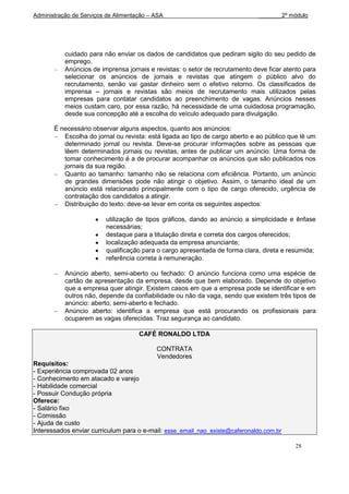 Administração de Serviços de Alimentação – ASA                                _______2º módulo




           cuidado para não enviar os dados de candidatos que pediram sigilo do seu pedido de
           emprego.
           Anúncios de imprensa jornais e revistas: o setor de recrutamento deve ficar atento para
           selecionar os anúncios de jornais e revistas que atingem o público alvo do
           recrutamento, senão vai gastar dinheiro sem o efetivo retorno. Os classificados de
           imprensa – jornais e revistas são meios de recrutamento mais utilizados pelas
           empresas para contatar candidatos ao preenchimento de vagas. Anúncios nesses
           meios custam caro, por essa razão, há necessidade de uma cuidadosa programação,
           desde sua concepção até a escolha do veículo adequado para divulgação.

       É necessário observar alguns aspectos, quanto aos anúncios:
          Escolha do jornal ou revista: está ligada ao tipo de cargo aberto e ao público que lê um
          determinado jornal ou revista. Deve-se procurar informações sobre as pessoas que
          lêem determinados jornais ou revistas, antes de publicar um anúncio. Uma forma de
          tomar conhecimento é a de procurar acompanhar os anúncios que são publicados nos
          jornais da sua região.
          Quanto ao tamanho: tamanho não se relaciona com eficiência. Portanto, um anúncio
          de grandes dimensões pode não atingir o objetivo. Assim, o tamanho ideal de um
          anúncio está relacionado principalmente com o tipo de cargo oferecido, urgência de
          contratação dos candidatos a atingir.
          Distribuição do texto: deve-se levar em conta os seguintes aspectos:

                         utilização de tipos gráficos, dando ao anúncio a simplicidade e ênfase
                         necessárias;
                         destaque para a titulação direta e correta dos cargos oferecidos;
                         localização adequada da empresa anunciante;
                         qualificação para o cargo apresentada de forma clara, direta e resumida;
                         referência correta à remuneração.

           Anúncio aberto, semi-aberto ou fechado: O anúncio funciona como uma espécie de
           cartão de apresentação da empresa, desde que bem elaborado. Depende do objetivo
           que a empresa quer atingir. Existem casos em que a empresa pode se identificar e em
           outros não, depende da confiabilidade ou não da vaga, sendo que existem três tipos de
           anúncio: aberto, semi-aberto e fechado.
           Anúncio aberto: identifica a empresa que está procurando os profissionais para
           ocuparem as vagas oferecidas. Traz segurança ao candidato.

                                     CAFÉ RONALDO LTDA

                                           CONTRATA
                                           Vendedores
Requisitos:
- Experiência comprovada 02 anos
- Conhecimento em atacado e varejo
- Habilidade comercial
- Possuir Condução própria
Oferece:
- Salário fixo
- Comissão
- Ajuda de custo
Interessados enviar curriculum para o e-mail: esse_email_nao_existe@caferonaldo.com.br

                                                                                          28
 
