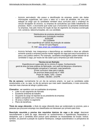 Administração de Serviços de Alimentação – ASA                                _______2º módulo




           Anúncio semi-aberto: não possui a identificação da empresa, porém são dadas
           informações superficiais, tais como o setor ou o ramo de atividade. Há uma pré-
           seleção ao exigir que os candidatos remetam seus currículos para o endereço do
           veículo divulgador do anúncio, ou empresa de consultorias que estão trabalhando no
           processo. Assim, o anunciante quer evitar que o funcionário se apresente diretamente
           na empresa, mas pelo menos há noção do tipo de segmento da empresa (construção
           civil, comércio, telecomunicações, etc.) ao candidato.

                             Distribuidora de produtos alimentícios
                             necessita para contratação imediata:
                                           AUXILIAR
                                         DE COZINHA
                       Com experiência em rotinas de produção de saladas
                                    Enviar CV para Regina:
                          E- mail: esse_email_nao_existe@terra.com.br

           Anúncio fechado: traz insegurança e desconfiança ao candidato e deve ser utilizado
           somente quando a empresa precisa manter segredo da vaga para seus funcionários ou
           para o seu público externo. Por exemplo, candidatos empregados podem desistir de se
           candidatar à vaga, por receio de não saber qual a empresa que está chamando.

                                     Técnica (o) em Nutrição
                Experiência em supervisão de no mínimo 6 meses. Conhecimento
        geral da área de boas práticas de fabricação, com perfil de liderança e dinamismo.
                      Remuneração compatível c/ mercado, mais benefícios.
                              Enviar curriculum vitae para o balcão
                              De anúncios deste jornal sob nº 1600
                                 Praça do Japão, 1252 – Centro
                                    Curitiba – 80.930 – 210-PR

Dia da semana: normalmente há um dia da semana próprio, no qual os candidatos estão
acostumados a ler, ou seja, no dia da semana que mais saem classificados, é mais concorrido,
mas tem mais chances de atingir o público-alvo.

Chamativo : ser apelativo com as qualidades da empresa:
     Líder no seu segmento de mercado
     Excelente ambiente de trabalho
     Ocupante do cargo irá reportar-se ao presidente da empresa
     Salário compatível com o mercado
     30 anos o melhor no segmento
     Plano de benefícios.

Título do cargo oferecido: o título do cargo oferecido deve ser evidenciado no anúncio, pois a
pessoas que procuram emprego nos classificados se interessam por primeiro pelo título.

Descrição resumida e precisa dos requisitos básicos da vaga e do cargo: descrever
resumidamente o perfil da vaga, descrever os conhecimentos e experiências necessárias e
desejáveis, que o candidato deve possuir para satisfazer as necessidades da função. Indicar,
também, se possível a posição do superior hierárquico, colegas subordinados e a perspectiva da
carreira.

                                                                                             29
 