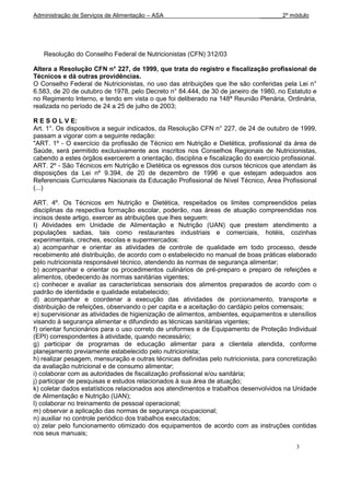 Administração de Serviços de Alimentação – ASA                                 _______2º módulo




   Resolução do Conselho Federal de Nutricionistas (CFN) 312/03

Altera a Resolução CFN n° 227, de 1999, que trata do registro e fiscalização profissional de
Técnicos e dá outras providências.
O Conselho Federal de Nutricionistas, no uso das atribuições que lhe são conferidas pela Lei n°
6.583, de 20 de outubro de 1978, pelo Decreto n° 84.444, de 30 de janeiro de 1980, no Estatuto e
no Regimento Interno, e tendo em vista o que foi deliberado na 148ª Reunião Plenária, Ordinária,
realizada no período de 24 a 25 de julho de 2003;

R E S O L V E:
Art. 1°. Os dispositivos a seguir indicados, da Resolução CFN n° 227, de 24 de outubro de 1999,
passam a vigorar com a seguinte redação:
"ART. 1º - O exercício da profissão de Técnico em Nutrição e Dietética, profissional da área de
Saúde, será permitido exclusivamente aos inscritos nos Conselhos Regionais de Nutricionistas,
cabendo a estes órgãos exercerem a orientação, disciplina e fiscalização do exercício profissional.
ART. 2º - São Técnicos em Nutrição e Dietética os egressos dos cursos técnicos que atendam às
disposições da Lei nº 9.394, de 20 de dezembro de 1996 e que estejam adequados aos
Referenciais Curriculares Nacionais da Educação Profissional de Nível Técnico, Área Profissional
(...)

ART. 4º. Os Técnicos em Nutrição e Dietética, respeitados os limites compreendidos pelas
disciplinas da respectiva formação escolar, poderão, nas áreas de atuação compreendidas nos
incisos deste artigo, exercer as atribuições que lhes seguem:
I) Atividades em Unidade de Alimentação e Nutrição (UAN) que prestem atendimento a
populações sadias, tais como restaurantes industriais e comerciais, hotéis, cozinhas
experimentais, creches, escolas e supermercados:
a) acompanhar e orientar as atividades de controle de qualidade em todo processo, desde
recebimento até distribuição, de acordo com o estabelecido no manual de boas práticas elaborado
pelo nutricionista responsável técnico, atendendo às normas de segurança alimentar;
b) acompanhar e orientar os procedimentos culinários de pré-preparo e preparo de refeições e
alimentos, obedecendo às normas sanitárias vigentes;
c) conhecer e avaliar as características sensoriais dos alimentos preparados de acordo com o
padrão de identidade e qualidade estabelecido;
d) acompanhar e coordenar a execução das atividades de porcionamento, transporte e
distribuição de refeições, observando o per capita e a aceitação do cardápio pelos comensais;
e) supervisionar as atividades de higienização de alimentos, ambientes, equipamentos e utensílios
visando à segurança alimentar e difundindo as técnicas sanitárias vigentes;
f) orientar funcionários para o uso correto de uniformes e de Equipamento de Proteção Individual
(EPI) correspondentes à atividade, quando necessário;
g) participar de programas de educação alimentar para a clientela atendida, conforme
planejamento previamente estabelecido pelo nutricionista;
h) realizar pesagem, mensuração e outras técnicas definidas pelo nutricionista, para concretização
da avaliação nutricional e de consumo alimentar;
i) colaborar com as autoridades de fiscalização profissional e/ou sanitária;
j) participar de pesquisas e estudos relacionados à sua área de atuação;
k) coletar dados estatísticos relacionados aos atendimentos e trabalhos desenvolvidos na Unidade
de Alimentação e Nutrição (UAN);
l) colaborar no treinamento de pessoal operacional;
m) observar a aplicação das normas de segurança ocupacional;
n) auxiliar no controle periódico dos trabalhos executados;
o) zelar pelo funcionamento otimizado dos equipamentos de acordo com as instruções contidas
nos seus manuais;

                                                                                           3
 