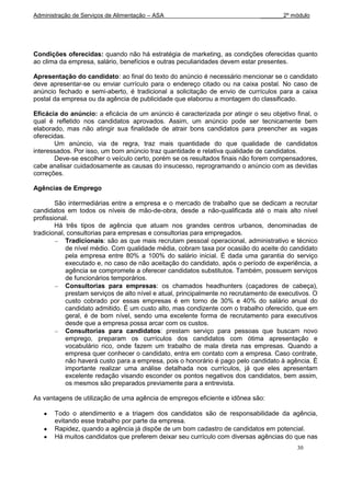 Administração de Serviços de Alimentação – ASA                                 _______2º módulo




Condições oferecidas: quando não há estratégia de marketing, as condições oferecidas quanto
ao clima da empresa, salário, benefícios e outras peculiaridades devem estar presentes.

Apresentação do candidato: ao final do texto do anúncio é necessário mencionar se o candidato
deve apresentar-se ou enviar currículo para o endereço citado ou na caixa postal. No caso de
anúncio fechado e semi-aberto, é tradicional a solicitação de envio de currículos para a caixa
postal da empresa ou da agência de publicidade que elaborou a montagem do classificado.

Eficácia do anúncio: a eficácia de um anúncio é caracterizada por atingir o seu objetivo final, o
qual é refletido nos candidatos aprovados. Assim, um anúncio pode ser tecnicamente bem
elaborado, mas não atingir sua finalidade de atrair bons candidatos para preencher as vagas
oferecidas.
       Um anúncio, via de regra, traz mais quantidade do que qualidade de candidatos
interessados. Por isso, um bom anúncio traz quantidade e relativa qualidade de candidatos.
       Deve-se escolher o veículo certo, porém se os resultados finais não forem compensadores,
cabe analisar cuidadosamente as causas do insucesso, reprogramando o anúncio com as devidas
correções.

Agências de Emprego

        São intermediárias entre a empresa e o mercado de trabalho que se dedicam a recrutar
candidatos em todos os níveis de mão-de-obra, desde a não-qualificada até o mais alto nível
profissional.
        Há três tipos de agência que atuam nos grandes centros urbanos, denominadas de
tradicional, consultorias para empresas e consultorias para empregados.
            Tradicionais: são as que mais recrutam pessoal operacional, administrativo e técnico
            de nível médio. Com qualidade média, cobram taxa por ocasião do aceite do candidato
            pela empresa entre 80% a 100% do salário inicial. É dada uma garantia do serviço
            executado e, no caso de não aceitação do candidato, após o período de experiência, a
            agência se compromete a oferecer candidatos substitutos. Também, possuem serviços
            de funcionários temporários.
            Consultorias para empresas: os chamados headhunters (caçadores de cabeça),
            prestam serviços de alto nível e atual, principalmente no recrutamento de executivos. O
            custo cobrado por essas empresas é em torno de 30% e 40% do salário anual do
            candidato admitido. É um custo alto, mas condizente com o trabalho oferecido, que em
            geral, é de bom nível, sendo uma excelente forma de recrutamento para executivos
            desde que a empresa possa arcar com os custos.
            Consultorias para candidatos: prestam serviço para pessoas que buscam novo
            emprego, preparam os currículos dos candidatos com ótima apresentação e
            vocabulário rico, onde fazem um trabalho de mala direta nas empresas. Quando a
            empresa quer conhecer o candidato, entra em contato com a empresa. Caso contrate,
            não haverá custo para a empresa, pois o honorário é pago pelo candidato à agência. È
            importante realizar uma análise detalhada nos currículos, já que eles apresentam
            excelente redação visando esconder os pontos negativos dos candidatos, bem assim,
            os mesmos são preparados previamente para a entrevista.

As vantagens de utilização de uma agência de empregos eficiente e idônea são:

       Todo o atendimento e a triagem dos candidatos são de responsabilidade da agência,
       evitando esse trabalho por parte da empresa.
       Rapidez, quando a agência já dispõe de um bom cadastro de candidatos em potencial.
       Há muitos candidatos que preferem deixar seu currículo com diversas agências do que nas
                                                                                           30
 