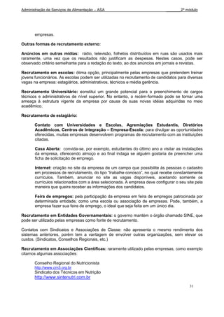 Administração de Serviços de Alimentação – ASA                              _______2º módulo




       empresas.

Outras formas de recrutamento externo:

Anúncios em outras mídias: rádio, televisão, folhetos distribuídos em ruas são usados mais
raramente, uma vez que os resultados não justificam as despesas. Nestes casos, pode ser
observado critério semelhante para a redação do texto, ao dos anúncios em jornais e revistas.

Recrutamento em escolas: ótima opção, principalmente pelas empresas que pretendem treinar
jovens funcionários. As escolas podem ser utilizadas no recrutamento de candidatos para diversas
vagas na empresa: estagiários, administrativos, técnicos e média gerência.

Recrutamento Universitário: constitui um grande potencial para o preenchimento de cargos
técnicos e administrativos de nível superior. No entanto, o recém-formado pode se tornar uma
ameaça à estrutura vigente da empresa por causa de suas novas idéias adquiridas no meio
acadêmico.

Recrutamento de estagiário:

       Contato com Universidades e Escolas, Agremiações Estudantis, Diretórios
       Acadêmicos, Centros de Integração – Empresa-Escola: para divulgar as oportunidades
       oferecidas, muitas empresas desenvolvem programas de recrutamento com as instituições
       citadas.

       Casa Aberta: convida-se, por exemplo, estudantes do último ano a visitar as instalações
       da empresa, oferecendo almoço e ao final indaga se alguém gostaria de preencher uma
       ficha de solicitação de emprego.

       Internet: criação no site da empresa de um campo que possibilite às pessoas o cadastro
       em processos de recrutamento, do tipo “trabalhe conosco”, no qual recebe constantemente
       currículos. Também, anunciar no site as vagas disponíveis, aceitando somente os
       currículos relacionados com a área selecionada. A empresa deve configurar o seu site pela
       maneira que queira receber as informações dos candidatos.

       Feira de empregos: pela participação da empresa em feira de empregos patrocinada por
       determinada entidade, como uma escola ou associação de empresas. Pode, também, a
       empresa fazer sua feira de emprego, o ideal que seja feita em um único dia.

Recrutamento em Entidades Governamentais: o governo mantém o órgão chamado SINE, que
pode ser utilizado pelas empresas como fonte de recrutamento.

Contatos com Sindicatos e Associações de Classe: não apresenta o mesmo rendimento dos
sistemas anteriores, porém tem a vantagem de envolver outras organizações, sem elevar os
custos. (Sindicatos, Conselhos Regionais, etc.)

Recrutamento em Associações Científicas: raramente utilizado pelas empresas, como exemplo
citamos algumas associações:

       Conselho Regional do Nutricionista
       http://www.crn3.org.br
       Sindicato dos Técnicos em Nutrição
       http://www.sintenutri.com.br
                                                                                         31
 