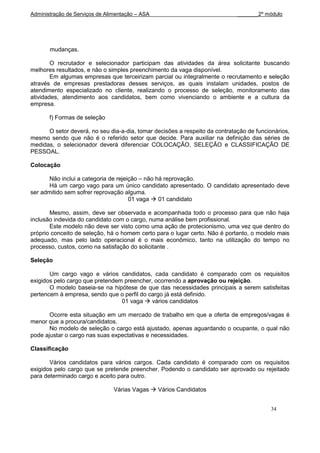 Administração de Serviços de Alimentação – ASA                               _______2º módulo




       mudanças.

        O recrutador e selecionador participam das atividades da área solicitante buscando
melhores resultados, e não o simples preenchimento da vaga disponível.
        Em algumas empresas que terceirizam parcial ou integralmente o recrutamento e seleção
através de empresas prestadoras desses serviços, as quais instalam unidades, postos de
atendimento especializado no cliente, realizando o processo de seleção, monitoramento das
atividades, atendimento aos candidatos, bem como vivenciando o ambiente e a cultura da
empresa.

       f) Formas de seleção

      O setor deverá, no seu dia-a-dia, tomar decisões a respeito da contratação de funcionários,
mesmo sendo que não é o referido setor que decide. Para auxiliar na definição das séries de
medidas, o selecionador deverá diferenciar COLOCAÇÃO, SELEÇÃO e CLASSIFICAÇÃO DE
PESSOAL.

Colocação

       Não inclui a categoria de rejeição – não há reprovação.
       Há um cargo vago para um único candidato apresentado. O candidato apresentado deve
ser admitido sem sofrer reprovação alguma.
                                      01 vaga  01 candidato

       Mesmo, assim, deve ser observada e acompanhada todo o processo para que não haja
inclusão indevida do candidato com o cargo, numa análise bem profissional.
       Este modelo não deve ser visto como uma ação de protecionismo, uma vez que dentro do
próprio conceito de seleção, há o homem certo para o lugar certo. Não é portanto, o modelo mais
adequado, mas pelo lado operacional é o mais econômico, tanto na utilização do tempo no
processo, custos, como na satisfação do solicitante .

Seleção

       Um cargo vago e vários candidatos, cada candidato é comparado com os requisitos
exigidos pelo cargo que pretendem preencher, ocorrendo a aprovação ou rejeição.
       O modelo baseia-se na hipótese de que das necessidades principais a serem satisfeitas
pertencem à empresa, sendo que o perfil do cargo já está definido.
                                 01 vaga  vários candidatos

       Ocorre esta situação em um mercado de trabalho em que a oferta de empregos/vagas é
menor que a procura/candidatos.
       No modelo de seleção o cargo está ajustado, apenas aguardando o ocupante, o qual não
pode ajustar o cargo nas suas expectativas e necessidades.

Classificação

       Vários candidatos para vários cargos. Cada candidato é comparado com os requisitos
exigidos pelo cargo que se pretende preencher. Podendo o candidato ser aprovado ou rejeitado
para determinado cargo e aceito para outro.

                                Várias Vagas  Vários Candidatos


                                                                                          34
 