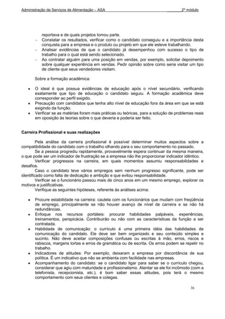 Administração de Serviços de Alimentação – ASA                                _______2º módulo




           reportava e de quais projetos tomou parte.
           Constatar os resultados, verificar como o candidato conseguiu e a importância desta
           conquista para a empresa e o produto ou projeto em que ele esteve trabalhando.
           Analisar evidências de que o candidato já desempenhou com sucesso o tipo de
           trabalho para o qual está sendo selecionado.
           Ao contratar alguém para uma posição em vendas, por exemplo, solicitar depoimento
           sobre qualquer experiência em vendas. Pedir opinião sobre como seria visitar um tipo
           de cliente que seus vendedores visitam.

       Sobre a formação acadêmica:

       O ideal é que possua evidências de educação após o nível secundário, verificando
       exatamente que tipo de educação o candidato seguiu. A formação acadêmica deve
       corresponder ao perfil exigido.
       Precaução com candidatos que tenha alto nível de educação fora da área em que se está
       exigindo da função.
       Verificar se as matérias foram mais práticas ou teóricas, para a solução de problemas reais
       em oposição às teorias sobre o que deveria e poderia ser feito.


Carreira Profissional e suas realizações

         Pela análise da carreira profissional é possível determinar muitos aspectos sobre a
compatibilidade do candidato com o trabalho olhando para o seu comportamento no passado.
         Se a pessoa progrediu rapidamente, provavelmente espera continuar da mesma maneira,
o que pode ser um indicador de frustração se a empresa não lhe proporcionar indicador idêntico.
         Verificar progressos na carreira, em quais momentos assumiu responsabilidades e
desafios.
         Caso o candidato teve vários empregos sem nenhum progresso significante, pode ser
identificado como falta de dedicação e ambição e que evitou responsabilidade.
         Verificar se o funcionário passou mais de cinco anos em um mesmo emprego, explorar os
motivos e justificativas.
         Verifique as seguintes hipóteses, referente às análises acima:

       Procure estabilidade na carreira: cautela com os funcionários que mudam com freqüência
       de emprego, principalmente se não houver avanço de nível de carreira e se não há
       redundâncias.
       Enfoque nos recursos portáteis: procurar habilidades palpáveis, experiências,
       treinamentos, perspicácia. Contribuirão ou não com as características da função a ser
       contratada.
       Habilidade de comunicação: o currículo é uma primeira idéia das habilidades de
       comunicação do candidato. Ele deve ser bem organizado e seu conteúdo simples e
       sucinto. Não deve aceitar composições confusas ou escritas à mão, erros, riscos e
       rabiscos, margens tortas e erros de gramática ou de escrita. Os erros podem se repetir no
       trabalho.
       Indicadores de atitudes: Por exemplo, deixaram a empresa por discordância de sua
       política. É um indicativo que não se ambienta com facilidade nas empresas.
       Acompanhamento do candidato: se o candidato ligar para saber se o currículo chegou,
       considerar que agiu com maturidade e profissionalismo. Atentar se ele foi incômodo (com a
       telefonista, recepcionista, etc.), é bom saber essas atitudes, pois terá o mesmo
       comportamento com seus clientes e colegas.

                                                                                          36
 