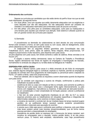 Administração de Serviços de Alimentação – ASA                                  _______2º módulo




Ordenamento dos currículos

       Separar os currículos por candidatos que não estão dentro do perfil e focar nos que se está
mais interessado, da seguinte forma:
       Em duas pilhas: uma com aqueles que estão claramente adequados com as exigências e
       outra daqueles que não são adequados. Os não adequados devem ser avisados de
       imediato e os adequados reservados para entrevistas (caso de poucos currículos).
       Em três pilhas: uma pilha para os candidatos adequados, outra para os inadequados e
       uma terceira para aqueles que chamam sua atenção. Este sistema é utilizado quando se
       tem um grande número de currículos para separar.


       h) Demissão

        O procedimento na demissão de colaboradores se dará através de uma comunicação
formal onde constará: a forma, se sem justa causa ou com causa, data do desligamento, aviso
prévio (dispensa ou não) e data para acerto de contas.
        O colaborador tem os seguintes direitos garantidos pela Consolidação das Leis
Trabalhistas (CLT): aviso prévio, saldo de salários, férias integrais, férias proporcionais, 13º
integral e proporcional e multa rescisória, para dispensa sem justa causa;
Já para dispensa com justa causa, tem direito somente a saldo de salários, férias vencidas (e se
houver 13º).
        É exigido o exame médico demissional, baixa na Carteira de Trabalho e Previdência
Social, registro demissional nas fichas de registro do empregado e homologação da rescisão,
normalmente no sindicato da categoria ou na falta deste na Delegacia do Trabalho.

DISPENSA POR JUSTA CAUSA
       Segundo o Mestre Carrion, justa causa é o efeito emanado de ato ilícito do empregado
que, violando alguma obrigação legal ou contratual, explicita ou implícita, permite ao empregador
a rescisão do contrato sem ônus (pagamento de indenizações ou percentual sobre o depósito do
FGTS, 13º salário e férias, estes dois proporcionais).
       Para sua validade, são os seguintes os requisitos a serem observados quando da dispensa
com justa causa:
           que se constate com segurança a autoria da infração, confirmando a prática pelo
           trabalhador acusado da falta;
           existência de dolo ou culpa com relação ao fato ou omissão, pois somente se justifica a
           dispensa por justa causa caso o empregado tenha agido intencionalmente, ou pelo
           menos com negligência, imprudência ou imperícia. A falta pode ser atenuada levando-
           se em consideração a maior simplicidade de formação pessoal, cultural e profissional
           do trabalhador;
           o fato tem de estar previsto legalmente (hipóteses do art. 482, da CLT ou casos
           esparsos previstos para os trabalhadores em situações específicas e integrantes de
           determinadas categorias, como veremos no tópico seguinte);
           a iniciativa de rescindir o contrato tem de ser imediata (lapso de tempo razoável sugere
           perdão), só se justificando tempo razoável quando existente procedimento
           administrativo instaurado para apuração do ocorrido;
           é preciso que a falta seja grave o suficiente para justificar a dispensa, pois para faltas
           mais leves existem penas mais brandas (proporcionalidade), que de forma menos
           gravosa permitem a ressocialização do empregado;
           inexistência de perdão tácito ou expresso (ex: o transcurso de tempo razoável, sem
           iniciativa do empregador para a rescisão, implica perdão tácito). A lei não previu
           nenhum prazo. O mesmo será ampliado, naturalmente, caso haja procedimento
                                                                                             37
 