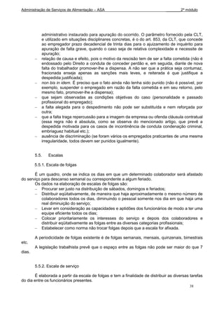 Administração de Serviços de Alimentação – ASA                                 _______2º módulo




           administrativo instaurado para apuração do ocorrido. O parâmetro fornecido pela CLT,
           e utilizado em situações disciplinares concretas, é o do art. 853, da CLT, que concede
           ao empregador prazo decadencial de trinta dias para o ajuizamento de inquérito para
           apuração de falta grave, quando o caso seja de relativa complexidade e necessite de
           apuração;
           relação de causa e efeito, pois o motivo da rescisão tem de ser a falta cometida (não é
           endossado pelo Direito a conduta de conceder perdão e, em seguida, diante de nova
           falta do trabalhador promover-lhe a dispensa. A não ser que a prática seja contumaz,
           fracionada enseje apenas as sanções mais leves, e reiterada é que justifique a
           despedida justificada);
           non bis in idem. É preciso que o fato ainda não tenha sido punido (não é possível, por
           exemplo, suspender o empregado em razão da falta cometida e em seu retorno, pelo
           mesmo fato, promover-lhe a dispensa);
           que sejam observadas as condições objetivas do caso (personalidade e passado
           profissional do empregado);
           a falta alegada para o despedimento não pode ser substituída e nem reforçada por
           outra;
           que a falta traga repercussão para a imagem da empresa ou ofenda cláusula contratual
           (essa regra não é absoluta, como se observa do mencionado artigo, que prevê a
           despedida motivada para os casos de incontinência de conduta condenação criminal,
           embriaguez habitual etc.);
           ausência de discriminação (se foram vários os empregados praticantes de uma mesma
           irregularidade, todos devem ser punidos igualmente).


        5.5.   Escalas

        5.5.1. Escala de folgas

       É um quadro, onde se indica os dias em que um determinado colaborador será afastado
do serviço para descanso semanal ou correspondente a algum feriado.
       Os dados na elaboração de escalas de folgas são:
           Procurar ser justo na distribuição de sábados, domingos e feriados;
           Distribuir eqüitativamente, de maneira que haja aproximadamente o mesmo número de
           colaboradores todos os dias, diminuindo o pessoal somente nos dia em que haja uma
           real diminuição do serviço;
           Levar em consideração as capacidades e aptidões dos funcionários de modo a ter uma
           equipe eficiente todos os dias;
           Colocar prioritariamente os interesses do serviço e depois dos colaboradores e
           distribuir eqüitativamente as folgas entre as diversas categorias profissionais;
           Estabelecer como norma não trocar folgas depois que a escala for afixada.

        A periodicidade de folgas existente é de folgas semanais, mensais, quinzenais, bimestrais
etc.
        A legislação trabalhista prevê que o espaço entre as folgas não pode ser maior do que 7
dias.


        5.5.2. Escala de serviço

       É elaborada a partir da escala de folgas e tem a finalidade de distribuir as diversas tarefas
do dia entre os funcionários presentes.
                                                                                            38
 