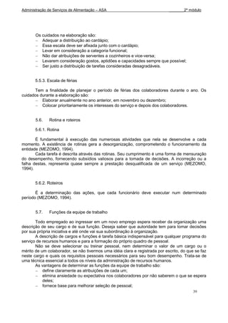 Administração de Serviços de Alimentação – ASA                               _______2º módulo




       Os cuidados na elaboração são:
          Adequar a distribuição ao cardápio;
          Essa escala deve ser afixada junto com o cardápio;
          Levar em consideração a categoria funcional;
          Não dar atribuições de serventes a cozinheiros e vice-versa;
          Levarem consideração gostos, aptidões e capacidades sempre que possível;
          Ser justo a distribuição de tarefas consideradas desagradáveis.


       5.5.3. Escala de férias

      Tem a finalidade de planejar o período de férias dos colaboradores durante o ano. Os
cuidados durante a elaboração são:
          Elaborar anualmente no ano anterior, em novembro ou dezembro;
          Colocar prioritariamente os interesses do serviço e depois dos colaboradores.


       5.6.   Rotina e roteiros

       5.6.1. Rotina

       É fundamental à execução das numerosas atividades que nela se desenvolve a cada
momento. A existência de rotinas gera a desorganização, comprometendo o funcionamento da
entidade (MEZOMO, 1994).
       Cada tarefa é descrita através das rotinas. Seu cumprimento é uma forma de mensuração
do desempenho, fornecendo subsídios valiosos para a tomada de decisões. A incorreção ou a
falha destas, representa quase sempre a prestação desqualificada de um serviço (MEZOMO,
1994).


       5.6.2. Roteiros

       É a determinação das ações, que cada funcionário deve executar num determinado
período (MEZOMO, 1994).


       5.7.   Funções da equipe de trabalho

       Todo empregado ao ingressar em um novo emprego espera receber da organização uma
descrição de seu cargo e de sua função. Deseja saber que autoridade tem para tomar decisões
por sua própria iniciativa e até onde vai sua subordinação à organização.
       A descrição de cargos e funções é tarefa básica indispensável para qualquer programa do
serviço de recursos humanos e para a formação do próprio quadro de pessoal.
       Não se deve selecionar ou treinar pessoal, nem determinar o valor de um cargo ou o
mérito de um colaborador, se não tivermos uma idéia clara e registrada por escrito, do que se faz
neste cargo e quais os requisitos pessoais necessários para seu bom desempenho. Trata-se de
uma técnica essencial a todos os níveis da administração de recursos humanos.
       As vantagens de determinar as funções da equipe de trabalho são:
           define claramente as atribuições de cada um;
           elimina ansiedade ou expectativa nos colaboradores por não saberem o que se espera
           deles;
           fornece base para melhorar seleção de pessoal;
                                                                                          39
 