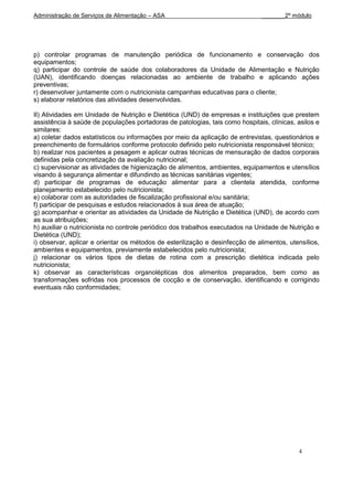 Administração de Serviços de Alimentação – ASA                                 _______2º módulo




p) controlar programas de manutenção periódica de funcionamento e conservação dos
equipamentos;
q) participar do controle de saúde dos colaboradores da Unidade de Alimentação e Nutrição
(UAN), identificando doenças relacionadas ao ambiente de trabalho e aplicando ações
preventivas;
r) desenvolver juntamente com o nutricionista campanhas educativas para o cliente;
s) elaborar relatórios das atividades desenvolvidas.

II) Atividades em Unidade de Nutrição e Dietética (UND) de empresas e instituições que prestem
assistência à saúde de populações portadoras de patologias, tais como hospitais, clínicas, asilos e
similares:
a) coletar dados estatísticos ou informações por meio da aplicação de entrevistas, questionários e
preenchimento de formulários conforme protocolo definido pelo nutricionista responsável técnico;
b) realizar nos pacientes a pesagem e aplicar outras técnicas de mensuração de dados corporais
definidas pela concretização da avaliação nutricional;
c) supervisionar as atividades de higienização de alimentos, ambientes, equipamentos e utensílios
visando à segurança alimentar e difundindo as técnicas sanitárias vigentes;
d) participar de programas de educação alimentar para a clientela atendida, conforme
planejamento estabelecido pelo nutricionista;
e) colaborar com as autoridades de fiscalização profissional e/ou sanitária;
f) participar de pesquisas e estudos relacionados à sua área de atuação;
g) acompanhar e orientar as atividades da Unidade de Nutrição e Dietética (UND), de acordo com
as sua atribuições;
h) auxiliar o nutricionista no controle periódico dos trabalhos executados na Unidade de Nutrição e
Dietética (UND);
i) observar, aplicar e orientar os métodos de esterilização e desinfecção de alimentos, utensílios,
ambientes e equipamentos, previamente estabelecidos pelo nutricionista;
j) relacionar os vários tipos de dietas de rotina com a prescrição dietética indicada pelo
nutricionista;
k) observar as características organolépticas dos alimentos preparados, bem como as
transformações sofridas nos processos de cocção e de conservação, identificando e corrigindo
eventuais não conformidades;




                                                                                           4
 