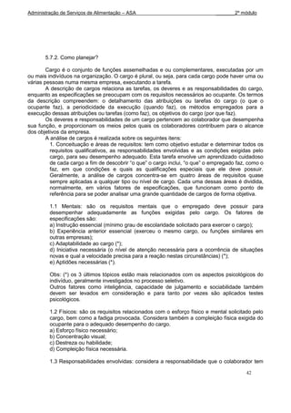 Administração de Serviços de Alimentação – ASA                                _______2º módulo




       5.7.2. Como planejar?

        Cargo é o conjunto de funções assemelhadas e ou complementares, executadas por um
ou mais indivíduos na organização. O cargo é plural, ou seja, para cada cargo pode haver uma ou
várias pessoas numa mesma empresa, executando a tarefa.
        A descrição de cargos relaciona as tarefas, os deveres e as responsabilidades do cargo,
enquanto as especificações se preocupam com os requisitos necessários ao ocupante. Os termos
da descrição compreendem: o detalhamento das atribuições ou tarefas do cargo (o que o
ocupante faz), a periodicidade da execução (quando faz), os métodos empregados para a
execução dessas atribuições ou tarefas (como faz), os objetivos do cargo (por que faz).
        Os deveres e responsabilidades de um cargo pertencem ao colaborador que desempenha
sua função, e proporcionam os meios pelos quais os colaboradores contribuem para o alcance
dos objetivos da empresa.
        A análise de cargos é realizada sobre os seguintes itens:
          1. Conceituação e áreas de requisitos: tem como objetivo estudar e determinar todos os
          requisitos qualificativos, as responsabilidades envolvidas e as condições exigidas pelo
          cargo, para seu desempenho adequado. Esta tarefa envolve um aprendizado cuidadoso
          de cada cargo a fim de descobrir “o que” o cargo inclui, “o que” o empregado faz, como o
          faz, em que condições e quais as qualificações especiais que ele deve possuir.
          Geralmente, a análise de cargos concentra-se em quatro áreas de requisitos quase
          sempre aplicadas a qualquer tipo ou nível de cargo. Cada uma dessas áreas é dividida,
          normalmente, em vários fatores de especificações, que funcionam como ponto de
          referência para se poder analisar uma grande quantidade de cargos de forma objetiva.

         1.1 Mentais: são os requisitos mentais que o empregado deve possuir para
         desempenhar adequadamente as funções exigidas pelo cargo. Os fatores de
         especificações são:
         a) Instrução essencial (mínimo grau de escolaridade solicitado para exercer o cargo);
         b) Experiência anterior essencial (exerceu o mesmo cargo, ou funções similares em
         outras empresas);
         c) Adaptabilidade ao cargo (*);
         d) Iniciativa necessária (o nível de atenção necessária para a ocorrência de situações
         novas e qual a velocidade precisa para a reação nestas circunstâncias) (*);
         e) Aptidões necessárias (*).

         Obs: (*) os 3 últimos tópicos estão mais relacionados com os aspectos psicológicos do
         indivíduo, geralmente investigados no processo seletivo.
         Outros fatores como inteligência, capacidade de julgamento e sociabilidade também
         devem ser levados em consideração e para tanto por vezes são aplicados testes
         psicológicos.

         1.2 Físicos: são os requisitos relacionados com o esforço físico e mental solicitado pelo
         cargo, bem como a fadiga provocada. Considera também a compleição física exigida do
         ocupante para o adequado desempenho do cargo.
         a) Esforço físico necessário;
         b) Concentração visual;
         c) Destreza ou habilidade;
         d) Compleição física necessária.

         1.3 Responsabilidades envolvidas: considera a responsabilidade que o colaborador tem

                                                                                           42
 