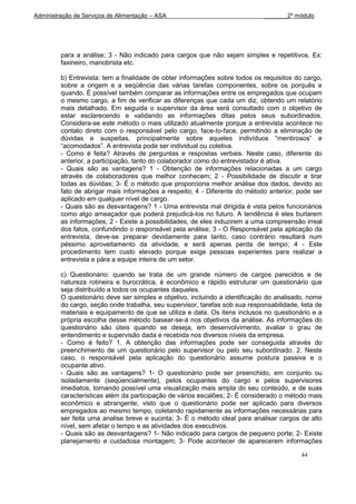 Administração de Serviços de Alimentação – ASA                                _______2º módulo




         para a análise; 3 - Não indicado para cargos que não sejam simples e repetitivos. Ex:
         faxineiro, manobrista etc.

         b) Entrevista: tem a finalidade de obter informações sobre todos os requisitos do cargo,
         sobre a origem e a seqüência das várias tarefas componentes, sobre os porquês e
         quando. É possível também comparar as informações entre os empregados que ocupam
         o mesmo cargo, a fim de verificar as diferenças que cada um diz, obtendo um relatório
         mais detalhado. Em seguida o supervisor da área será consultado com o objetivo de
         estar esclarecendo e validando as informações ditas pelos seus subordinados.
         Considera-se este método o mais utilizado atualmente porque a entrevista acontece no
         contato direto com o responsável pelo cargo, face-to-face, permitindo a eliminação de
         dúvidas e suspeitas, principalmente sobre aqueles indivíduos “mentirosos” e
         “acomodados”. A entrevista pode ser individual ou coletiva.
         - Como é feita? Através de perguntas e respostas verbais. Neste caso, diferente do
         anterior, a participação, tanto do colaborador como do entrevistador é ativa.
         - Quais são as vantagens? 1 - Obtenção de informações relacionadas a um cargo
         através de colaboradores que melhor conhecem; 2 - Possibilidade de discutir e tirar
         todas as dúvidas; 3- É o método que proporciona melhor análise dos dados, devido ao
         fato de abrigar mais informações a respeito; 4 - Diferente do método anterior, pode ser
         aplicado em qualquer nível de cargo.
         - Quais são as desvantagens? 1 - Uma entrevista mal dirigida é vista pelos funcionários
         como algo ameaçador que poderá prejudicá-los no futuro. A tendência é eles burlarem
         as informações; 2 - Existe a possibilidades, de eles induzirem a uma compreensão irreal
         dos fatos, confundindo o responsável pela análise; 3 - O Responsável pela aplicação da
         entrevista, deve-se preparar devidamente para tanto, caso contrário resultará num
         péssimo aproveitamento da atividade, e será apenas perda de tempo; 4 - Este
         procedimento tem custo elevado porque exige pessoas experientes para realizar a
         entrevista e pára a equipe inteira de um setor.

         c) Questionário: quando se trata de um grande número de cargos parecidos e de
         natureza rotineira e burocrática, é econômico e rápido estruturar um questionário que
         seja distribuído a todos os ocupantes daqueles.
         O questionário deve ser simples e objetivo, incluindo a identificação do analisado, nome
         do cargo, seção onde trabalha, seu supervisor, tarefas sob sua responsabilidade, lista de
         materiais e equipamento de que se utiliza e data. Os itens inclusos no questionário e a
         própria escolha desse método basear-se-á nos objetivos da análise. As informações do
         questionário são úteis quando se deseja, em desenvolvimento, avaliar o grau de
         entendimento e supervisão dada e recebida nos diversos níveis da empresa.
         - Como é feito? 1. A obtenção das informações pode ser conseguida através do
         preenchimento de um questionário pelo supervisor ou pelo seu subordinado. 2. Neste
         caso, o responsável pela aplicação do questionário assume postura passiva e o
         ocupante ativo.
         - Quais são as vantagens? 1- O questionário pode ser preenchido, em conjunto ou
         isoladamente (seqüencialmente), pelos ocupantes do cargo e pelos supervisores
         imediatos, tornando possível uma visualização mais ampla do seu conteúdo, e de suas
         características além da participação de vários escalões; 2- É considerado o método mais
         econômico e abrangente, visto que o questionário pode ser aplicado para diversos
         empregados ao mesmo tempo, coletando rapidamente as informações necessárias para
         ser feita uma analise breve e sucinta; 3- É o método ideal para analisar cargos de alto
         nível, sem afetar o tempo e as atividades dos executivos.
         - Quais são as desvantagens? 1- Não indicado para cargos de pequeno porte; 2- Existe
         planejamento e cuidadosa montagem; 3- Pode acontecer de aparecerem informações

                                                                                          44
 