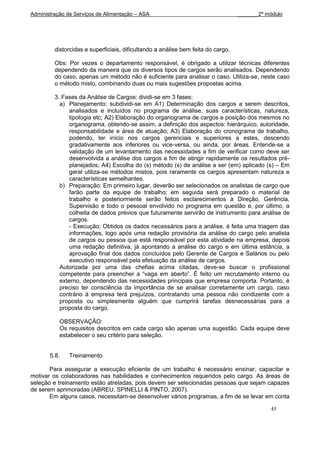 Administração de Serviços de Alimentação – ASA                                    _______2º módulo




         distorcidas e superficiais, dificultando a análise bem feita do cargo.

         Obs: Por vezes o departamento responsável, é obrigado a utilizar técnicas diferentes
         dependendo da maneira que os diversos tipos de cargos serão analisados. Dependendo
         do caso, apenas um método não é suficiente para analisar o caso. Utiliza-se, neste caso
         o método misto, combinando duas ou mais sugestões propostas acima.

         3. Fases da Análise de Cargos: dividi-se em 3 fases:
           a) Planejamento: subdividi-se em A1) Determinação dos cargos a serem descritos,
               analisados e incluídos no programa de análise, suas características, natureza,
               tipologia etc; A2) Elaboração do organograma de cargos e posição dos mesmos no
               organograma, obtendo-se assim, a definição dos aspectos: hierárquico, autoridade,
               responsabilidade e área de atuação; A3) Elaboração do cronograma de trabalho,
               podendo, ter início nos cargos gerenciais e superiores a estes, descendo
               gradativamente aos inferiores ou vice-versa, ou ainda, por áreas. Entende-se a
               validação de um levantamento das necessidades a fim de verificar como deve ser
               desenvolvida a análise dos cargos a fim de atingir rapidamente os resultados pré-
               planejados; A4) Escolha do (s) método (s) de análise a ser (em) aplicado (s) – Em
               geral utiliza-se métodos mistos, pois raramente os cargos apresentam natureza e
               características semelhantes.
           b) Preparação: Em primeiro lugar, deverão ser selecionados os analistas de cargo que
               farão parte da equipe de trabalho; em seguida será preparado o material de
               trabalho e posteriormente serão feitos esclarecimentos à Direção, Gerência,
               Supervisão e todo o pessoal envolvido no programa em questão e, por último, a
               colheita de dados prévios que futuramente servirão de instrumento para análise de
               cargos.
               - Execução: Obtidos os dados necessários para a análise, é feita uma triagem das
               informações, logo após uma redação provisória da análise do cargo pelo analista
               de cargos ou pessoa que está responsável por esta atividade na empresa, depois
               uma redação definitiva, já apontando a análise do cargo e em última estância, a
               aprovação final dos dados concluídos pelo Gerente de Cargos e Salários ou pelo
               executivo responsável pela efetuação da análise de cargos.
           Autorizada por uma das chefias acima citadas, deve-se buscar o profissional
           competente para preencher a “vaga em aberto”. É feito um recrutamento interno ou
           externo, dependendo das necessidades principais que empresa comporta. Portanto, é
           preciso ter consciência da importância de se analisar corretamente um cargo, caso
           contrário à empresa terá prejuízos, contratando uma pessoa não condizente com a
           proposta ou simplesmente alguém que cumprirá tarefas desnecessárias para a
           proposta do cargo.

           OBSERVAÇÃO:
           Os requisitos descritos em cada cargo são apenas uma sugestão. Cada equipe deve
           estabelecer o seu critério para seleção.


       5.8.   Treinamento

       Para assegurar a execução eficiente de um trabalho é necessário ensinar, capacitar e
motivar os colaboradores nas habilidades e conhecimentos requeridos pelo cargo. As áreas de
seleção e treinamento estão atreladas, pois devem ser selecionadas pessoas que sejam capazes
de serem aprimoradas (ABREU, SPINELLI & PINTO, 2007).
       Em alguns casos, necessitam-se desenvolver vários programas, a fim de se levar em conta

                                                                                             45
 