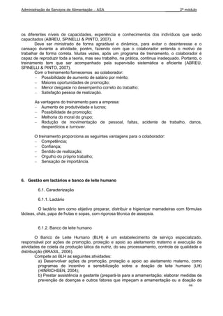 Administração de Serviços de Alimentação – ASA                                _______2º módulo




os diferentes níveis de capacidades, experiência e conhecimentos dos indivíduos que serão
capacitados (ABREU, SPINELLI & PINTO, 2007).
       Deve ser ministrado de forma agradável e dinâmica, para evitar o desinteresse e o
cansaço durante a atividade, porém, fazendo com que o colaborador entenda o motivo de
trabalhar de forma correta. Muitas vezes, após um programa de treinamento, o colaborador é
capaz de reproduzir toda a teoria, mas seu trabalho, na prática, continua inadequado. Portanto, o
treinamento tem que ser acompanhado pela supervisão sistemática e eficiente (ABREU,
SPINELLI & PINTO, 2007).
       Com o treinamento fornecemos ao colaborador:
           Possibilidade de aumento de salário por mérito;
           Maiores oportunidades de promoção;
           Menor desgaste no desempenho correto do trabalho;
           Satisfação pessoa de realização.

       As vantagens do treinamento para a empresa:
          Aumento de produtividade e lucros;
          Possibilidade de promoção;
          Melhoria do moral do grupo;
          Redução de movimentação de pessoal, faltas, acidente de trabalho, danos,
          desperdícios e turnover.

       O treinamento proporciona as seguintes vantagens para o colaborador:
           Competência;
           Confiança;
           Sentido de realização;
           Orgulho do próprio trabalho;
           Sensação de importância.



6. Gestão em lactários e banco de leite humano

         6.1. Caracterização

         6.1.1. Lactário

          O lactário tem como objetivo preparar, distribuir e higienizar mamadeiras com fórmulas
lácteas, chás, papa de frutas e sopas, com rigorosa técnica de assepsia.


         6.1.2. Banco de leite humano

        O Banco de Leite Humano (BLH) é um estabelecimento de serviço especializado,
responsável por ações de promoção, proteção e apoio ao aleitamento materno e execução de
atividades de coleta da produção lática da nutriz, do seu processamento, controle de qualidade e
distribuição (BRASIL, 2006).
        Compete ao BLH as seguintes atividades:
          a) Desenvolver ações de promoção, proteção e apoio ao aleitamento materno, como
          programas de incentivo e sensibilização sobre a doação de leite humano (LH)
          (HINRICHSEN, 2004);
          b) Prestar assistência a gestante (prepará-la para a amamentação; elaborar medidas de
          prevenção de doenças e outros fatores que impeçam a amamentação ou a doação de
                                                                                          46
 
