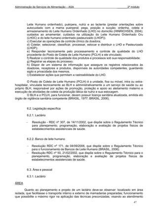 Administração de Serviços de Alimentação – ASA                                _______2º módulo




         Leite Humano ordenhado), puérpera, nutriz e ao lactente (prestar orientações sobre
         autocuidado com a mama puerperal; pega, posição e sucção; ordenha, coleta e
         armazenamento do Leite Humano Ordenhado (LHO) no domicílio (HINRICHSEN, 2004);
         cuidados ao amamentar; cuidados na utilização do Leite Humano Ordenhado Cru
         (LHOC) e do leite humano ordenhado pasteurizado (LHOP)).
         c) Executar as operações de controle clínico da doadora;
         d) Coletar, selecionar, classificar, processar, estocar e distribuir o LHO e Pasteurizado
         (LHOP);
         e) Responder tecnicamente pelo processamento e controle de qualidade do LHO
         procedente do Posto de Coleta de Leite Humano (PCLH) a ele vinculado;
         f) Realizar o controle de qualidade dos produtos e processos sob sua responsabilidade;
         g) Registrar as etapas do processo;
         h) Dispor de um sistema de informação que assegure os registros relacionados às
         doadoras, receptores e produtos, disponíveis às autoridades competentes, guardando
         sigilo e privacidade dos mesmos.
         i) Estabelecer ações que permitam a rastreabilidade do LHO.

         O Posto de Coleta de Leite Humano (PCLH) é a unidade, fixa ou móvel, intra ou extra-
hospitalar, vinculada tecnicamente ao BLH e administrativamente a um serviço de saúde ou ao
próprio BLH, responsável por ações de promoção, proteção e apoio ao aleitamento materno e
execução de atividades de coleta da produção lática da nutriz e sua estocagem.
         O BLH e o PCLH, para funcionar, devem possuir licença sanitária atualizada, emitida elo
órgão de vigilância sanitária competente (BRASIL, 1977; BRASIL, 2006).


         6.2. Legislação específica

         6.2.1. Lactário

             Resolução - RDC nº 307, de 14/11/2002, que dispõe sobre o Regulamento Técnico
             para planejamento, programação, elaboração e avaliação de projetos físicos de
             estabelecimentos assistenciais de saúde.


         6.2.2. Banco de leite humano

             Resolução RDC nº 171, de 04/09/2006, que dispõe sobre o Regulamento Técnico
             para o funcionamento de Bancos de Leite Humano (BRASIL, 2006).
             Resolução RDC nº 50, 21/02/2002, que dispõe sobre o Regulamento Técnico para o
             planejamento, programação, elaboração e avaliação de projetos físicos de
             estabelecimentos assistenciais de saúde.


         6.3. Área e pessoal

         6.3.1. Lactário

ÁREA

       Quanto ao planejamento e projeto de um lactário deve-se observar: localizado em área
isolada, que facilitasse o transporte interno e externo de mamadeiras preparadas; funcionamento
que possibilite o máximo rigor na aplicação das técnicas preconizadas, visando ao atendimento
                                                                                          47
 