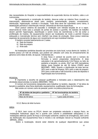 Administração de Serviços de Alimentação – ASA                                 _______2º módulo




das necessidades do Hospital; a responsabilidade da supervisão técnica do lactário, cabe a um
nutricionista.
        No planejamento e construção do lactário, deve-se evitar ao máximo fluxo cruzado ou
interrompido, destinando-se áreas para: vestiário, paramentação, preparo, envasamento,
distribuição, higienização, controle e circulação. Toda área deve ser submetida como rotina, à
dedetização periódica e desinfecção mensal, utilizando-se técnicas específicas.
        Deve possuir sistema de exaustão e ventilação com retirada forçada de ar e vapor,
observando-se neste caso a posição de portas de acesso e guichês. Os balcões de trabalho
devem permitir higienização, desinfecção e serem livres de reentrâncias a fim de evitar a
proliferação de insetos. Os equipamentos devem ser localizados de modo a permitir limpeza
adequada e manutenção técnica sem interferir nas áreas de produção. Deve possui sistemas
especiais de escoamento de água com revestimento em aço inoxidável inteiriço.
        O lactário consiste basicamente em 3 salas:
          a) Sala de limpeza
          b) Sala de preparo
          c) Ante-sala

        As Instalações sanitárias deverão ser previstas em outro local, nunca dentro do lactário. O
lactário possui um hall de entrada, que poderá ser utilizado com área de armazenamento de
gêneros como latas de leite, de açúcar, hidratantes etc.
                                        A área física é variável de acordo com o número de
                                        fórmulas a serem preparadas diariamente. A área
                                        calculada é de aproximadamente 0,3m2/berço ou leito de
                                        pediatria e berçário, ou ainda, 25m2 por 400 mamadeiras
                                        diárias (para hospital de até 50 leitos) (FÁZIO apud
                                        MEZOMO, 1989). Quanto a distribuição da área tem-se:
                                        30% para a sala de limpeza; 50% para a sala da preparo;
                                        20% para a ante-sala e hall (incluindo a área de depósito e
                                        higienização dos funcionários).

PESSOAL
        É importante a escolha de pessoal qualificados e treinados para o desempenho das
atividades desenvolvidas no lactário (MEZOMO, 1994).
        O número de funcionários designados para trabalhar no lactário, depende: nº de leitos de
berçário e pediatria; área física destinada; equipamentos; qualificação; tipos de formulações.
        Não existe um número certo de pessoal, porém na prática preconiza-se:

            Nº de leitos de berçário e pediatria     Nº de funcionários do lactário
            Até 50 leitos                                         2 a3
            Mais de 50 leitos                             1 para cada 20 leitos


         6.3.2. Banco de leite humano

ÁREA

        O BLH, bem como os PCLH, devem ser projetados estudando o espaço físico, as
instalações hidráulicas (água fria e quente com volume e potabilidade adequados) e as
instalações elétricas (ponto de força e iluminação suficiente; sistema de emergência), bem como
da distribuição dos equipamentos fixos e moveis e da ventilação natural ou forçada suficiente
(BRASIL, 2002).
        Sobre a localização, deverá estar distante de qualquer dependência que possa
                                                                                           48
 