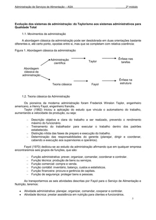 Administração de Serviços de Alimentação – ASA                                  _______2º módulo




Evolução dos sistemas de administração: do Taylorismo aos sistemas administrativos para
Qualidade Total

     1.1. Movimentos de administração

      A abordagem clássica da administração pode ser desdobrada em duas orientações bastante
diferentes e, até certo ponto, opostas entre si, mas que se completam com relativa coerência:

Figura 1. Abordagem clássica da administração


                            Administração                                         Ênfase nas
                                                          Taylor                    tarefas
                              científica
      Abordagem
      clássica da
     administração
                                                                                  Ênfase na
                             Teoria clássica                Fayol                 estrutura



     1.2. Teoria clássica da Administração

      Os pioneiros da moderna administração foram Frederick Winslon Taylor, engenheiro
americano, e Henry Fayol, engenheiro francês.
      Taylor (1982) iniciou a aplicação do estudo que vincula o automatismo do trabalho,
aumentando a velocidade da produção, ou seja:

             Descrição objetiva e clara do trabalho a ser realizado, prevendo o rendimento
             máximo do funcionário.
             Treinamento do trabalhador para executar o trabalho dentro dos padrões
             estabelecido.
             Distinção nítida das fases de preparo e execução do trabalho.
             Determinação das responsabilidades do gerente (planejar, dirigir e coordenar,
             cabendo a execução aos supervisores e operários).

       Fayol (1970) dedicou-se ao estudo da administração afirmando que em qualquer empresa
encontraremos seis grupos de funções, que são:

             Função administrativa: prever, organizar, comandar, coordenar e controlar.
             Função técnica: produção de bens ou serviços.
             Função comercial: compra e venda.
             Função contábil: inventário, balanço, custos e estatísticos.
             Função financeira: procura e gerência de capitais.
             Função de segurança: proteger bens e pessoas.

       Ao transportarmos as seis atividades descritas por Fayol para o Serviço de Alimentação e
Nutrição, teremos:

       Atividade administrativa: planejar, organizar, comandar, cooperar e controlar.
       Atividade técnica: prestar assistência em nutrição para clientes e funcionários.
                                                                                           5
 