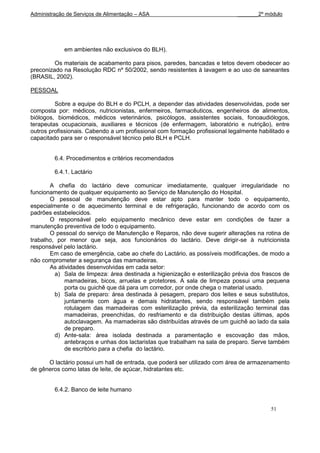 Administração de Serviços de Alimentação – ASA                               _______2º módulo




             em ambientes não exclusivos do BLH).

         Os materiais de acabamento para pisos, paredes, bancadas e tetos devem obedecer ao
preconizado na Resolução RDC nº 50/2002, sendo resistentes à lavagem e ao uso de saneantes
(BRASIL, 2002).

PESSOAL

         Sobre a equipe do BLH e do PCLH, a depender das atividades desenvolvidas, pode ser
composta por: médicos, nutricionistas, enfermeiros, farmacêuticos, engenheiros de alimentos,
biólogos, biomédicos, médicos veterinários, psicólogos, assistentes sociais, fonoaudiólogos,
terapeutas ocupacionais, auxiliares e técnicos (de enfermagem, laboratório e nutrição), entre
outros profissionais. Cabendo a um profissional com formação profissional legalmente habilitado e
capacitado para ser o responsável técnico pelo BLH e PCLH.


         6.4. Procedimentos e critérios recomendados

         6.4.1. Lactário

       A chefia do lactário deve comunicar imediatamente, qualquer irregularidade no
funcionamento de qualquer equipamento ao Serviço de Manutenção do Hospital.
       O pessoal de manutenção deve estar apto para manter todo o equipamento,
especialmente o de aquecimento terminal e de refrigeração, funcionando de acordo com os
padrões estabelecidos.
       O responsável pelo equipamento mecânico deve estar em condições de fazer a
manutenção preventiva de todo o equipamento.
       O pessoal do serviço de Manutenção e Reparos, não deve sugerir alterações na rotina de
trabalho, por menor que seja, aos funcionários do lactário. Deve dirigir-se à nutricionista
responsável pelo lactário.
       Em caso de emergência, cabe ao chefe do Lactário, as possíveis modificações, de modo a
não comprometer a segurança das mamadeiras.
       As atividades desenvolvidas em cada setor:
         a) Sala de limpeza: área destinada a higienização e esterilização prévia dos frascos de
             mamadeiras, bicos, arruelas e protetores. A sala de limpeza possui uma pequena
             porta ou guichê que dá para um corredor, por onde chega o material usado.
         b) Sala de preparo: área destinada à pesagem, preparo dos leites e seus substitutos,
             juntamente com água e demais hidratantes, sendo responsável também pela
             rotulagem das mamadeiras com esterilização prévia, da esterilização terminal das
             mamadeiras, preenchidas, do resfriamento e da distribuição destas últimas, após
             autoclavagem. As mamadeiras são distribuídas através de um guichê ao lado da sala
             de preparo.
         d) Ante-sala: área isolada destinada a paramentação e escovação das mãos,
             antebraços e unhas dos lactaristas que trabalham na sala de preparo. Serve também
             de escritório para a chefia do lactário.

      O lactário possui um hall de entrada, que poderá ser utilizado com área de armazenamento
de gêneros como latas de leite, de açúcar, hidratantes etc.


         6.4.2. Banco de leite humano


                                                                                          51
 