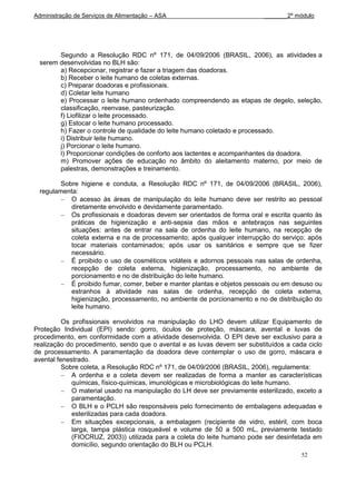 Administração de Serviços de Alimentação – ASA                             _______2º módulo




        Segundo a Resolução RDC nº 171, de 04/09/2006 (BRASIL, 2006), as atividades a
  serem desenvolvidas no BLH são:
        a) Recepcionar, registrar e fazer a triagem das doadoras.
        b) Receber o leite humano de coletas externas.
        c) Preparar doadoras e profissionais.
        d) Coletar leite humano
        e) Processar o leite humano ordenhado compreendendo as etapas de degelo, seleção,
        classificação, reenvase, pasteurização.
        f) Liofilizar o leite processado.
        g) Estocar o leite humano processado.
        h) Fazer o controle de qualidade do leite humano coletado e processado.
        i) Distribuir leite humano.
        j) Porcionar o leite humano.
        l) Proporcionar condições de conforto aos lactentes e acompanhantes da doadora.
        m) Promover ações de educação no âmbito do aleitamento materno, por meio de
        palestras, demonstrações e treinamento.

         Sobre higiene e conduta, a Resolução RDC nº 171, de 04/09/2006 (BRASIL, 2006),
  regulamenta:
            O acesso às áreas de manipulação do leite humano deve ser restrito ao pessoal
            diretamente envolvido e devidamente paramentado.
            Os profissionais e doadoras devem ser orientados de forma oral e escrita quanto às
            práticas de higienização e anti-sepsia das mãos e antebraços nas seguintes
            situações: antes de entrar na sala de ordenha do leite humano, na recepção de
            coleta externa e na de processamento; após qualquer interrupção do serviço; após
            tocar materiais contaminados; após usar os sanitários e sempre que se fizer
            necessário.
            É proibido o uso de cosméticos voláteis e adornos pessoais nas salas de ordenha,
            recepção de coleta externa, higienização, processamento, no ambiente de
            porcionamento e no de distribuição do leite humano.
            É proibido fumar, comer, beber e manter plantas e objetos pessoais ou em desuso ou
            estranhos à atividade nas salas de ordenha, recepção de coleta externa,
            higienização, processamento, no ambiente de porcionamento e no de distribuição do
            leite humano.

          Os profissionais envolvidos na manipulação do LHO devem utilizar Equipamento de
Proteção Individual (EPI) sendo: gorro, óculos de proteção, máscara, avental e luvas de
procedimento, em conformidade com a atividade desenvolvida. O EPI deve ser exclusivo para a
realização do procedimento, sendo que o avental e as luvas devem ser substituídos a cada ciclo
de processamento. A paramentação da doadora deve contemplar o uso de gorro, máscara e
avental fenestrado.
          Sobre coleta, a Resolução RDC nº 171, de 04/09/2006 (BRASIL, 2006), regulamenta:
             A ordenha e a coleta devem ser realizadas de forma a manter as características
             químicas, físico-químicas, imunológicas e microbiológicas do leite humano.
             O material usado na manipulação do LH deve ser previamente esterilizado, exceto a
             paramentação.
             O BLH e o PCLH são responsáveis pelo fornecimento de embalagens adequadas e
             esterilizadas para cada doadora.
             Em situações excepcionais, a embalagem (recipiente de vidro, estéril, com boca
             larga, tampa plástica rosqueável e volume de 50 a 500 mL, previamente testado
             (FIOCRUZ, 2003)) utilizada para a coleta do leite humano pode ser desinfetada em
             domicílio, segundo orientação do BLH ou PCLH.
                                                                                       52
 