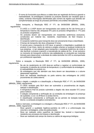Administração de Serviços de Alimentação – ASA                               _______2º módulo




             O nome do funcionário que efetuou a coleta deve ser registrado de forma a garantir a
             rastreabilidade. As embalagens contendo os produtos deverão ser rotuladas após a
             coleta, contendo informações identificadas pelo número de registro que deverão ser
             complementadas ao longo do processo permitindo uma análise retrospectiva.

         Sobre transporte, a Resolução RDC nº 171, de 04/09/2006 (BRASIL, 2006),
  regulamenta:
              O LHOC e o LHOP devem ser transportados sob cadeia de frio (de forma que a
              temperatura máxima não ultrapasse 5ºC para os produtos refrigerados e -1ºC para
              os produtos congelados).
              Os produtos devem ser transportados em recipientes isotérmicos exclusivos,
              constituídos por material liso, resistente, impermeável, de fácil limpeza e
              desinfecção.
              O recipiente isotérmico para transporte deve ser previamente limpo e desinfetado.
              O tempo de transporte não deve ultrapassar 6 horas.
              O veículo para o transporte do LHO deve: a) garantir a integridade e qualidade do
              produto; b) ser limpo, isento de vetores e pragas urbanas ou qualquer evidencia de
              sua presença; c) ser adaptado para transportar o recipiente isotérmico de modo a
              não danificar o produto e garantir a manutenção da cadeia de frio; d) ser exclusivo
              no momento do transporte conforme rota estabelecida; e) conduzido por motorista
              treinado para desenvolver a atividade de coleta domiciliar do LHO ou acompanhado
              por profissional capacitado.

        Sobre a recepção, a Resolução RDC nº 171, de 04/09/2006 (BRASIL, 2006),
regulamenta:
             No ato do recebimento do LHO deve-se verificar e registrar: a) conformidade de
             transporte; b) planilha de controle de temperatura; c) conformidade da embalagem;
             d) rastreabilidade do produto cru.
             As embalagens que não atendam aos itens devem ser descartadas e o volume
             desprezado registrado.
             Deve ser realizada desinfecção na parte externa das embalagens de LHOC
             provenientes de coleta externa.

        Sobre o degelo, a seleção e a classificação, a Resolução RDC nº 171, de 04/09/2006
(BRASIL, 2006), regulamenta:
             O LHOC recebido pelo BLH deve ser submetido a procedimentos de degelo,
             seleção e classificação.
             A temperatura final do produto submetido a degelo não deve exceder 5°C (cinco
             graus Celsius).
             A seleção compreende a verificação de: a) condições da embalagem; b) presença
             de sujidades; c) cor; d) off-flavor e) acidez Dornic.
             A classificação compreende a verificação de: (a) período de lactação; b)acidez
             Dornic; c) conteúdo energético (crematócrito).

        Sobre o reenvase, a embalagem e a rotulagem, a Resolução RDC nº 171, de 04/09/2006
(BRASIL, 2006), regulamenta:
             Deve garantir a qualidade higiênico-sanitária do LHO e a uniformização dos
             volumes e embalagens, antes da pasteurização.
             Deve ser realizado sobre superfície de material liso, lavável e impermeável,
             resistente aos processos de limpeza e desinfecção.
             Deve ser realizado sob campo de chama ou cabine de segurança biológica

                                                                                          53
 