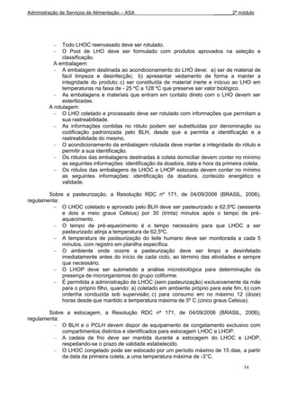 Administração de Serviços de Alimentação – ASA                                _______2º módulo




               Todo LHOC reenvasado deve ser rotulado.
               O Pool de LHO deve ser formulado com produtos aprovados na seleção e
               classificação.
           A embalagem:
               A embalagem destinada ao acondicionamento do LHO deve: a) ser de material de
               fácil limpeza e desinfecção; b) apresentar vedamento de forma a manter a
               integridade do produto; c) ser constituída de material inerte e inócuo ao LHO em
               temperaturas na faixa de - 25 ºC a 128 ºC que preserve ser valor biológico.
               As embalagens e materiais que entram em contato direto com o LHO devem ser
               esterilizadas.
         A rotulagem:
               O LHO coletado e processado deve ser rotulado com informações que permitam a
               sua rastreabilidade.
               As informações contidas no rótulo podem ser substituídas por denominação ou
               codificação padronizada pelo BLH, desde que a permita a identificação e a
               rastreabilidade do mesmo.
               O acondicionamento da embalagem rotulada deve manter a integridade do rótulo e
               permitir a sua identificação.
               Os rótulos das embalagens destinadas à coleta domiciliar devem conter no mínimo
               as seguintes informações: identificação da doadora, data e hora da primeira coleta.
               Os rótulos das embalagens de LHOC e LHOP estocado devem conter no mínimo
               as seguintes informações: identificação da doadora, conteúdo energético e
               validade.

        Sobre a pasteurização, a Resolução RDC nº 171, de 04/09/2006 (BRASIL, 2006),
regulamenta:
             O LHOC coletado e aprovado pelo BLH deve ser pasteurizado a 62,5ºC (sessenta
             e dois e meio graus Celsius) por 30 (trinta) minutos após o tempo de pré-
             aquecimento.
             O tempo de pré-aquecimento é o tempo necessário para que LHOC a ser
             pasteurizado atinja a temperatura de 62,5ºC.
             A temperatura de pasteurização do leite humano deve ser monitorada a cada 5
             minutos, com registro em planilha específica.
             O ambiente onde ocorre a pasteurização deve ser limpo e desinfetado
             imediatamente antes do início de cada ciclo, ao término das atividades e sempre
             que necessário.
             O LHOP deve ser submetido a análise microbiológica para determinação da
             presença de microrganismos do grupo coliforme.
             É permitida a administração de LHOC (sem pasteurização) exclusivamente da mãe
             para o próprio filho, quando: a) coletado em ambiente próprio para este fim; b) com
             ordenha conduzida sob supervisão; c) para consumo em no máximo 12 (doze)
             horas desde que mantido a temperatura máxima de 5º C (cinco graus Celsius).

        Sobre a estocagem, a Resolução RDC nº 171, de 04/09/2006 (BRASIL, 2006),
regulamenta:
             O BLH e o PCLH devem dispor de equipamento de congelamento exclusivo com
             compartimentos distintos e identificados para estocagem LHOC e LHOP.
             A cadeia de frio deve ser mantida durante a estocagem do LHOC e LHOP,
             respeitando-se o prazo de validade estabelecido.
             O LHOC congelado pode ser estocado por um período máximo de 15 dias, a partir
             da data da primeira coleta, a uma temperatura máxima de -3°C.

                                                                                          54
 
