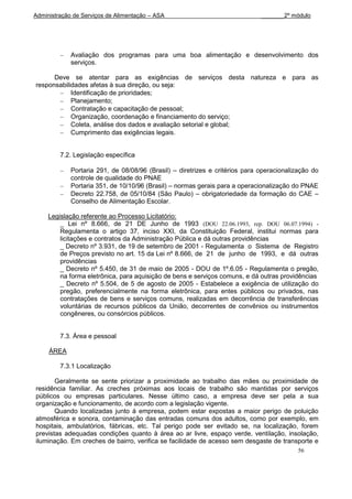 Administração de Serviços de Alimentação – ASA                                _______2º módulo




             Avaliação dos programas para uma boa alimentação e desenvolvimento dos
             serviços.

      Deve se atentar para as exigências de serviços desta natureza e para as
responsabilidades afetas à sua direção, ou seja:
            Identificação de prioridades;
            Planejamento;
            Contratação e capacitação de pessoal;
            Organização, coordenação e financiamento do serviço;
            Coleta, análise dos dados e avaliação setorial e global;
            Cumprimento das exigências legais.


         7.2. Legislação específica

             Portaria 291, de 08/08/96 (Brasil) – diretrizes e critérios para operacionalização do
             controle de qualidade do PNAE
             Portaria 351, de 10/10/96 (Brasil) – normas gerais para a operacionalização do PNAE
             Decreto 22.758, de 05/10/84 (São Paulo) – obrigatoriedade da formação do CAE –
             Conselho de Alimentação Escolar.

     Legislação referente ao Processo Licitatório:
         _ Lei nº 8.666, de 21 DE Junho de 1993 (DOU 22.06.1993, rep. DOU 06.07.1994) -
         Regulamenta o artigo 37, inciso XXI, da Constituição Federal, institui normas para
         licitações e contratos da Administração Pública e dá outras providências
         _ Decreto nº 3.931, de 19 de setembro de 2001 - Regulamenta o Sistema de Registro
         de Preços previsto no art. 15 da Lei nº 8.666, de 21 de junho de 1993, e dá outras
         providências
         _ Decreto nº 5.450, de 31 de maio de 2005 - DOU de 1º.6.05 - Regulamenta o pregão,
         na forma eletrônica, para aquisição de bens e serviços comuns, e dá outras providências
         _ Decreto nº 5.504, de 5 de agosto de 2005 - Estabelece a exigência de utilização do
         pregão, preferencialmente na forma eletrônica, para entes públicos ou privados, nas
         contratações de bens e serviços comuns, realizadas em decorrência de transferências
         voluntárias de recursos públicos da União, decorrentes de convênios ou instrumentos
         congêneres, ou consórcios públicos.


         7.3. Área e pessoal

     ÁREA

         7.3.1 Localização

       Geralmente se sente priorizar a proximidade ao trabalho das mães ou proximidade de
residência familiar. As creches próximas aos locais de trabalho são mantidas por serviços
públicos ou empresas particulares. Nesse último caso, a empresa deve ser pela a sua
organização e funcionamento, de acordo com a legislação vigente.
       Quando localizadas junto á empresa, podem estar expostas a maior perigo de poluição
atmosférica e sonora, contaminação das entradas comuns dos adultos, como por exemplo, em
hospitais, ambulatórios, fábricas, etc. Tal perigo pode ser evitado se, na localização, forem
previstas adequadas condições quanto à área ao ar livre, espaço verde, ventilação, insolação,
iluminação. Em creches de bairro, verifica se facilidade de acesso sem desgaste de transporte e
                                                                                           56
 