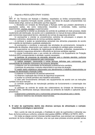 Administração de Serviços de Alimentação – ASA                              _______2º módulo




        Segundo a RESOLUÇÃO CFN N° 312/2003:
(...)
ART. 4º. Os Técnicos em Nutrição e Dietética, respeitados os limites compreendidos pelas
disciplinas da respectiva formação escolar, poderão, nas áreas de atuação compreendidas nos
incisos deste artigo, exercer as atribuições que lhes seguem:
        I. Atividades em Unidade de Alimentação e Nutrição (UAN) que prestem atendimento a
populações sadias, tais como restaurantes industriais e comerciais, hotéis, cozinhas
experimentais, creches, escolas e supermercados:
        a) acompanhar e orientar as atividades de controle de qualidade em todo processo, desde
recebimento até distribuição, de acordo com o estabelecido no manual de boas práticas elaborado
pelo nutricionista responsável técnico, atendendo às normas de segurança alimentar;
        b) acompanhar e orientar os procedimentos culinários de pré-preparo e preparo de
refeições e alimentos, obedecendo às normas sanitárias vigentes;
        c) conhecer e avaliar as características sensoriais dos alimentos preparados de acordo
com o padrão de identidade e qualidade estabelecido;
        d) acompanhar e coordenar a execução das atividades de porcionamento, transporte e
distribuição de refeições, observando o per capita e a aceitação do cardápio pelos comensais;
        e) supervisionar as atividades de higienização de alimentos, ambientes, equipamentos e
utensílios visando à segurança alimentar e difundindo as técnicas sanitárias vigentes;
        f) orientar funcionários para o uso correto de uniformes e de Equipamento de Proteção
Individual (EPI) correspondentes à atividade, quando necessário;
        g) participar de programas de educação alimentar para a clientela atendida, conforme
planejamento previamente estabelecido pelo nutricionista;
        h) realizar pesagem, mensuração e outras técnicas definidas pelo nutricionista, para
concretização da avaliação nutricional e de consumo alimentar;
        i) colaborar com as autoridades de fiscalização profissional e/ou sanitária;
        j) participar de pesquisas e estudos relacionados à sua área de atuação;
        k) coletar dados estatísticos relacionados aos atendimentos e trabalhos desenvolvidos na
Unidade de Alimentação e Nutrição (UAN);
        l) colaborar no treinamento de pessoal operacional;
        m) observar a aplicação das normas de segurança ocupacional;
        n) auxiliar no controle periódico dos trabalhos executados;
        o) zelar pelo funcionamento otimizado dos equipamentos de acordo com as instruções
contidas nos seus manuais;
        p) controlar programas de manutenção periódica de funcionamento e conservação dos
equipamentos;
        q) participar do controle de saúde dos colaboradores da Unidade de Alimentação e
Nutrição (UAN), identificando doenças relacionadas ao ambiente de trabalho e aplicando ações
preventivas;
        r) desenvolver juntamente com o nutricionista campanhas educativas para o cliente;
        s) elaborar relatórios das atividades desenvolvidas.




8. O setor de suprimentos dentro dos diversos serviços de alimentação e nutrição:
   importância estratégica e operacional

        Sob o ponto de vista da produção, a finalidade do setor de suprimentos é alimentar seu
fluxo, de forma contínua e uniforme, evitando interrupções (ABREU, SPINELLI & PINTO, 2007).
        Em todas as etapas ocorrem diversas tarefas especificas, que precisam ser conjugadas a
acontecer de forma interligada e criteriosa, uma vez que esse processo envolve grandes somas

                                                                                         59
 
