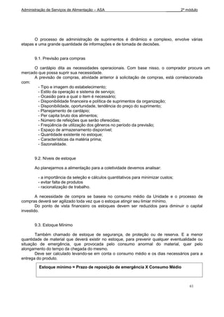 Administração de Serviços de Alimentação – ASA                                 _______2º módulo




       O processo de administração de suprimentos é dinâmico e complexo, envolve várias
etapas e uma grande quantidade de informações e de tomada de decisões.


       9.1. Previsão para compras

      O cardápio dita as necessidades operacionais. Com base nisso, o comprador procura um
mercado que possa suprir sua necessidade.
      A previsão de compras, atividade anterior à solicitação de compras, está correlacionada
com:
        - Tipo e imagem do estabelecimento;
        - Estilo da operação e sistema de serviço;
        - Ocasião para a qual o item é necessário;
        - Disponibilidade financeira e política de suprimentos da organização;
        - Disponibilidade, oportunidade, tendência do preço do suprimento;
        - Planejamento de cardápio;
        - Per capita bruto dos alimentos;
        - Número de refeições que serão oferecidas;
        - Freqüência de utilização dos gêneros no período da previsão;
        - Espaço de armazenamento disponível;
        - Quantidade existente no estoque;
        - Características da matéria prima;
        - Sazonalidade.


       9.2. Níveis de estoque

       Ao planejarmos a alimentação para a coletividade devemos analisar:

         - a importância da seleção e cálculos quantitativos para minimizar custos;
         - evitar falta de produtos
         - racionalização de trabalho.

        A necessidade de compra se baseia no consumo médio da Unidade e o processo de
compras deverá ser agilizado toda vez que o estoque atingir seu limiar mínimo.
        Do ponto de vista financeiro os estoques devem ser reduzidos para diminuir o capital
investido.


       9.3. Estoque Mínimo

       Também chamado de estoque de segurança, de proteção ou de reserva. E a menor
quantidade de material que deverá existir no estoque, para prevenir qualquer eventualidade ou
situação de emergência, que provocada pelo consumo anormal do material, quer pelo
alongamento do tempo da chegada do mesmo.
       Deve ser calculado levando-se em conta o consumo médio e os dias necessários para a
entrega do produto.

         Estoque mínimo = Prazo de reposição de emergência X Consumo Médio



                                                                                          61
 