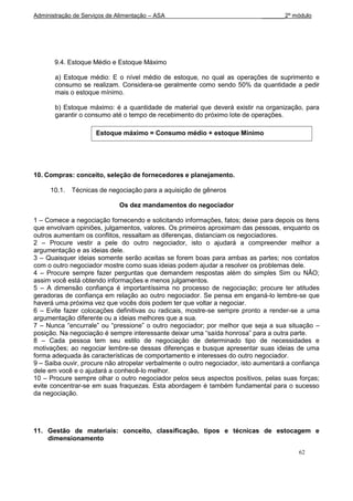Administração de Serviços de Alimentação – ASA                               _______2º módulo




       9.4. Estoque Médio e Estoque Máximo

       a) Estoque médio: E o nível médio de estoque, no qual as operações de suprimento e
       consumo se realizam. Considera-se geralmente como sendo 50% da quantidade a pedir
       mais o estoque mínimo.

       b) Estoque máximo: é a quantidade de material que deverá existir na organização, para
       garantir o consumo até o tempo de recebimento do próximo lote de operações.

                     Estoque máximo = Consumo médio + estoque Mínimo




10. Compras: conceito, seleção de fornecedores e planejamento.

     10.1.   Técnicas de negociação para a aquisição de gêneros

                              Os dez mandamentos do negociador

1 – Comece a negociação fornecendo e solicitando informações, fatos; deixe para depois os itens
que envolvam opiniões, julgamentos, valores. Os primeiros aproximam das pessoas, enquanto os
outros aumentam os conflitos, ressaltam as diferenças, distanciam os negociadores.
2 – Procure vestir a pele do outro negociador, isto o ajudará a compreender melhor a
argumentação e as ideias dele.
3 – Quaisquer ideias somente serão aceitas se forem boas para ambas as partes; nos contatos
com o outro negociador mostre como suas ideias podem ajudar a resolver os problemas dele.
4 – Procure sempre fazer perguntas que demandem respostas além do simples Sim ou NÃO;
assim você está obtendo informações e menos julgamentos.
5 – A dimensão confiança é importantíssima no processo de negociação; procure ter atitudes
geradoras de confiança em relação ao outro negociador. Se pensa em enganá-lo lembre-se que
haverá uma próxima vez que vocês dois podem ter que voltar a negociar.
6 – Evite fazer colocações definitivas ou radicais, mostre-se sempre pronto a render-se a uma
argumentação diferente ou a ideias melhores que a sua.
7 – Nunca “encurrale” ou “pressione” o outro negociador; por melhor que seja a sua situação –
posição. Na negociação é sempre interessante deixar uma “saída honrosa” para a outra parte.
8 – Cada pessoa tem seu estilo de negociação de determinado tipo de necessidades e
motivações; ao negociar lembre-se dessas diferenças e busque apresentar suas ideias de uma
forma adequada às características de comportamento e interesses do outro negociador.
9 – Saiba ouvir, procure não atropelar verbalmente o outro negociador, isto aumentará a confiança
dele em você e o ajudará a conhecê-lo melhor.
10 – Procure sempre olhar o outro negociador pelos seus aspectos positivos, pelas suas forças;
evite concentrar-se em suas fraquezas. Esta abordagem é também fundamental para o sucesso
da negociação.




11. Gestão de materiais: conceito, classificação, tipos e técnicas de estocagem e
    dimensionamento

                                                                                          62
 
