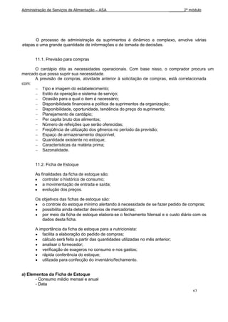 Administração de Serviços de Alimentação – ASA                                   _______2º módulo




       O processo de administração de suprimentos é dinâmico e complexo, envolve várias
etapas e uma grande quantidade de informações e de tomada de decisões.


       11.1. Previsão para compras

      O cardápio dita as necessidades operacionais. Com base nisso, o comprador procura um
mercado que possa suprir sua necessidade.
      A previsão de compras, atividade anterior à solicitação de compras, está correlacionada
com:
         Tipo e imagem do estabelecimento;
         Estilo da operação e sistema de serviço;
         Ocasião para a qual o item é necessário;
         Disponibilidade financeira e política de suprimentos da organização;
         Disponibilidade, oportunidade, tendência do preço do suprimento;
         Planejamento de cardápio;
         Per capita bruto dos alimentos;
         Número de refeições que serão oferecidas;
         Freqüência de utilização dos gêneros no período da previsão;
         Espaço de armazenamento disponível;
         Quantidade existente no estoque;
         Características da matéria prima;
         Sazonalidade.


       11.2. Ficha de Estoque

       As finalidades da ficha de estoque são:
           controlar o histórico de consumo;
           a movimentação de entrada e saída;
           evolução dos preços.

       Os objetivos das fichas de estoque são:
          o controle do estoque mínimo alertando à necessidade de se fazer pedido de compras;
          possibilita ainda detectar desvios de mercadorias;
          por meio da ficha de estoque elabora-se o fechamento Mensal e o custo diário com os
          dados desta ficha.

       A importância da ficha de estoque para a nutricionista:
           facilita a elaboração do pedido de compras;
           cálculo será feito a partir das quantidades utilizadas no mês anterior;
           analisar o fornecedor;
           verificação de exageros no consumo e nos gastos;
           rápida conferência do estoque;
           utilizada para confecção do inventário/fechamento.


a) Elementos da Ficha de Estoque
       - Consumo médio mensal e anual
       - Data
                                                                                            63
 