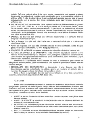 Administração de Serviços de Alimentação – ASA                             _______2º módulo




   indireta. Define-se mão de obra direta como aquela representada pelo pessoal envolvido
   diretamente na produção da refeição, aqui considerado como os empregados exclusivos à
   UAN ou UPR. A mão de obra indireta é representada pelo pessoal que não está envolvido
   exclusivamente com o serviço. Ex.: firmas contratadas para fazer limpeza, execução de
   uniformes etc.
   ENCARGOS SOCIAIS: representados pelos impostos recolhidos pelas empresas ao governo
   (INSS, ICMS, ISS, FGTS etc.) e outros encargos sociais tais como salário família, férias,
   décimo terceiro salário, repouso remunerado etc. O percentual de incidência de encargos
   sociais, para se aproximar mais da realidade, deve ser determinado pela empresa, levando em
   consideração as particularidades de cada uma, em relação à sua política de pessoal. Porém
   uma média aceitável é de 80%.
   ENERGIA: as despesas com energia são estimadas relacionando-se o consumo total de
   energia e o número de refeições.
   GÁS: a despesa com gás está relacionada com o consumo total de gás e o número de
   refeições servidas.
   ÁGUA: as despesas com água são estimadas através de uma quantidade padrão de água
   gasta por refeição, normalmente, 42 litros de água por refeição.
   AQUISIÇAO DE MATERIAL: compra de equipamentos, utensílios, alimentos, insumos, etc.
   MATERIAL DE LIMPEZA E DE EXPEDIENTE: serão estimados os produtos a serem usados
   na UAN. Como material de limpeza e higiene: sabão, detergente, substâncias bactericidas etc.
   Como material de expediente todo material de apoio administrativo, como formulários, papel,
   cartucho para impressora, disquetes etc.
        Determina-se a quantidade média utilizada por mês, e dividindo-se pelo número de
refeições do mesmo período, pode-se estabelecer uma média de participação destes itens no
custo da refeição.
   DEPRECIAÇÃO DOS EQUIPAMENTOS: a depreciação é uma despesa que não é
   desembolsada, apenas contabilizada, na prática é prever um montante em dinheiro para a
   reposição dos equipamentos e utensílios e manutenção do prédio.
        Para se fazer a depreciação, deve-se fazer uma avaliação do preço dos equipamentos
existentes, considerando-se para cálculo 10% deste valor.


       12.2) Custos

       Para o bom funcionamento de uma UAN, é necessária a obtenção de um retorno financeiro
que garanta a qualidade e a continuação do serviço prestado. Um correto sistema de análise e de
informação de custos, é uma das mais importantes tarefas dentro das empresas. Portanto, dentro
da competência de gestão de UAN é muito importante estar apto a calcular os itens inerentes à
formação do custo dentro do setor. Assim definindo:

       CUSTO: é a soma dos valores de bens ou serviços consumidos para a obtenção de novos
       bens ou serviços.
       CUSTO DA REFEIÇÃO: é o resultado da relação entre o total das despesas realizadas e o
       número de unidades produzidas.
       DESPESAS: são os valores pagos por mercadorias, serviços, mão de obra, impostos etc.
       É o conjunto de gastos administrativos e não relacionados diretamente com a produção da
       refeição ou serviço.
       PREÇO: é um valor monetário estabelecido para que se possa vender um determinado
       bem ou serviço e que supra as necessidades da empresa (custos+lucro).

                                                                                        65
 